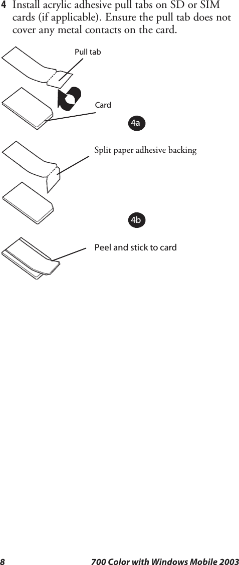 8 700 Color with Windows Mobile 20034Install acrylic adhesive pull tabs on SD or SIMcards (if applicable). Ensure the pull tab does notcover any metal contacts on the card.Split paper adhesive backingPull tabPeel and stick to cardCard4a4b