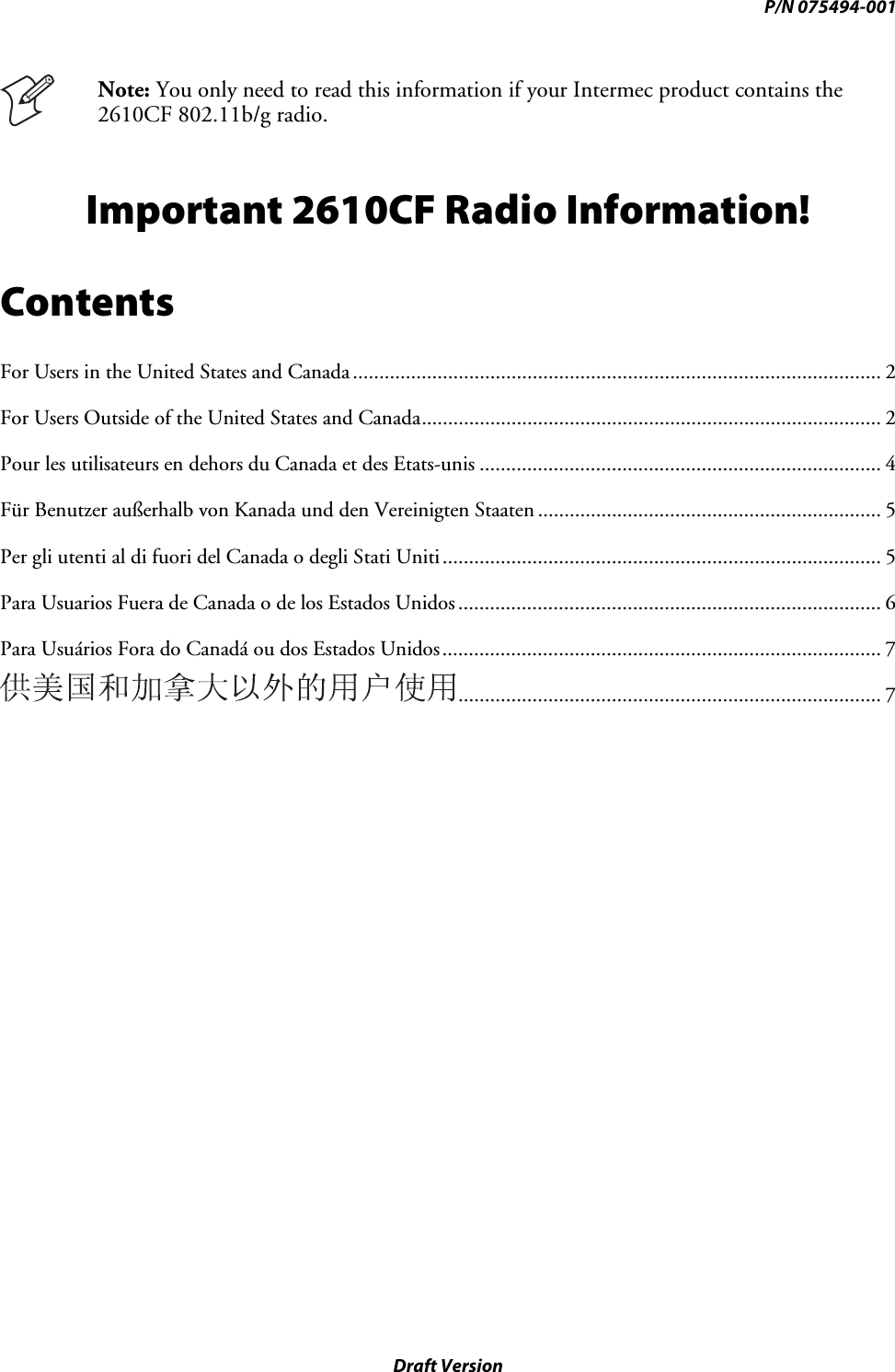 P/N 075494-001 Draft Version  Note: You only need to read this information if your Intermec product contains the 2610CF 802.11b/g radio. Important 2610CF Radio Information! Contents For Users in the United States and Canada.................................................................................................... 2 For Users Outside of the United States and Canada....................................................................................... 2 Pour les utilisateurs en dehors du Canada et des Etats-unis ............................................................................ 4 Für Benutzer außerhalb von Kanada und den Vereinigten Staaten ................................................................. 5 Per gli utenti al di fuori del Canada o degli Stati Uniti................................................................................... 5 Para Usuarios Fuera de Canada o de los Estados Unidos................................................................................ 6 Para Usuários Fora do Canadá ou dos Estados Unidos................................................................................... 7 ................................................................................ 7 