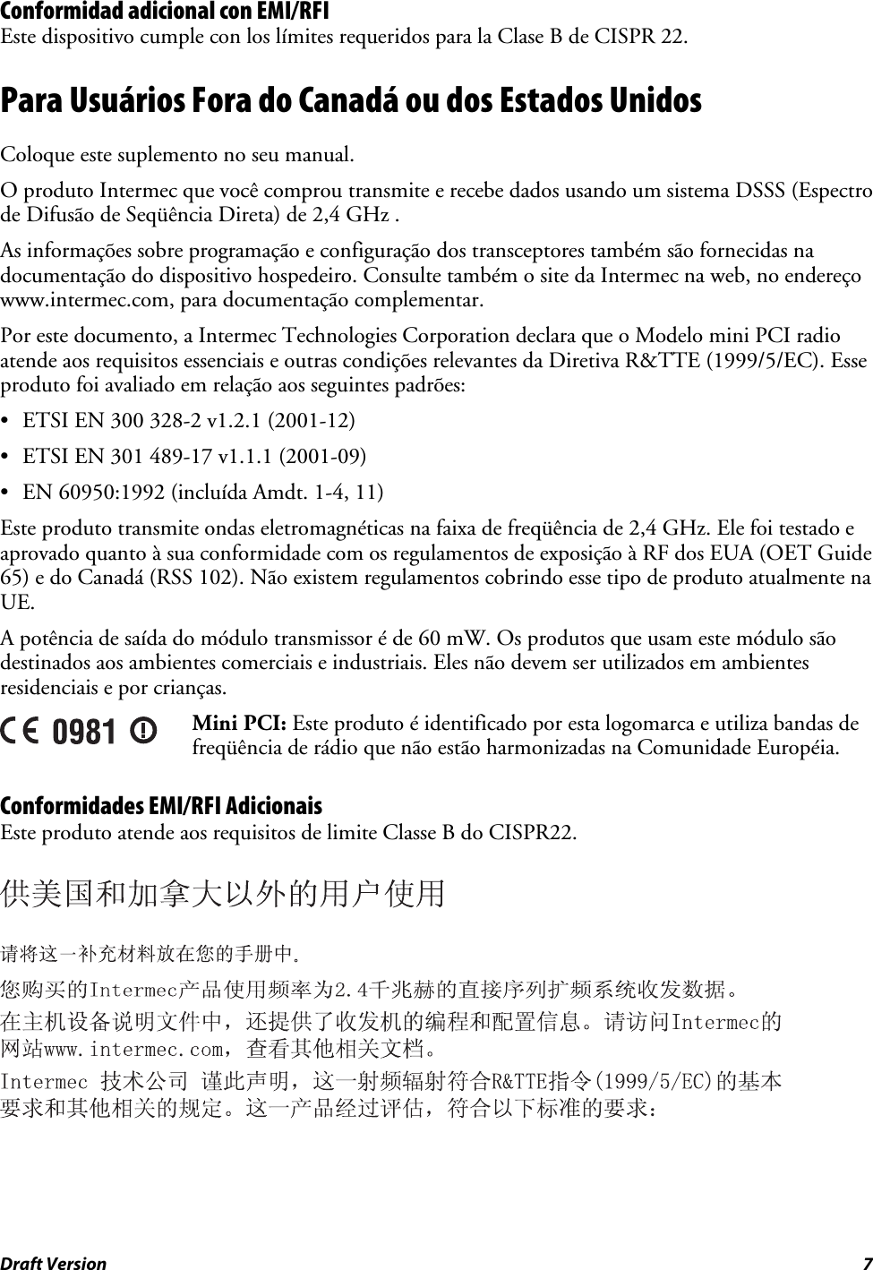 Draft Version  7 Conformidad adicional con EMI/RFI Este dispositivo cumple con los límites requeridos para la Clase B de CISPR 22. Para Usuários Fora do Canadá ou dos Estados Unidos Coloque este suplemento no seu manual. O produto Intermec que você comprou transmite e recebe dados usando um sistema DSSS (Espectro de Difusão de Seqüência Direta) de 2,4 GHz . As informações sobre programação e configuração dos transceptores também são fornecidas na documentação do dispositivo hospedeiro. Consulte também o site da Intermec na web, no endereço www.intermec.com, para documentação complementar. Por este documento, a Intermec Technologies Corporation declara que o Modelo mini PCI radio atende aos requisitos essenciais e outras condições relevantes da Diretiva R&amp;TTE (1999/5/EC). Esse produto foi avaliado em relação aos seguintes padrões: • ETSI EN 300 328-2 v1.2.1 (2001-12) • ETSI EN 301 489-17 v1.1.1 (2001-09) • EN 60950:1992 (incluída Amdt. 1-4, 11) Este produto transmite ondas eletromagnéticas na faixa de freqüência de 2,4 GHz. Ele foi testado e aprovado quanto à sua conformidade com os regulamentos de exposição à RF dos EUA (OET Guide 65) e do Canadá (RSS 102). Não existem regulamentos cobrindo esse tipo de produto atualmente na UE. A potência de saída do módulo transmissor é de 60 mW. Os produtos que usam este módulo são destinados aos ambientes comerciais e industriais. Eles não devem ser utilizados em ambientes residenciais e por crianças.  Mini PCI: Este produto é identificado por esta logomarca e utiliza bandas de freqüência de rádio que não estão harmonizadas na Comunidade Européia. Conformidades EMI/RFI Adicionais Este produto atende aos requisitos de limite Classe B do CISPR22.      