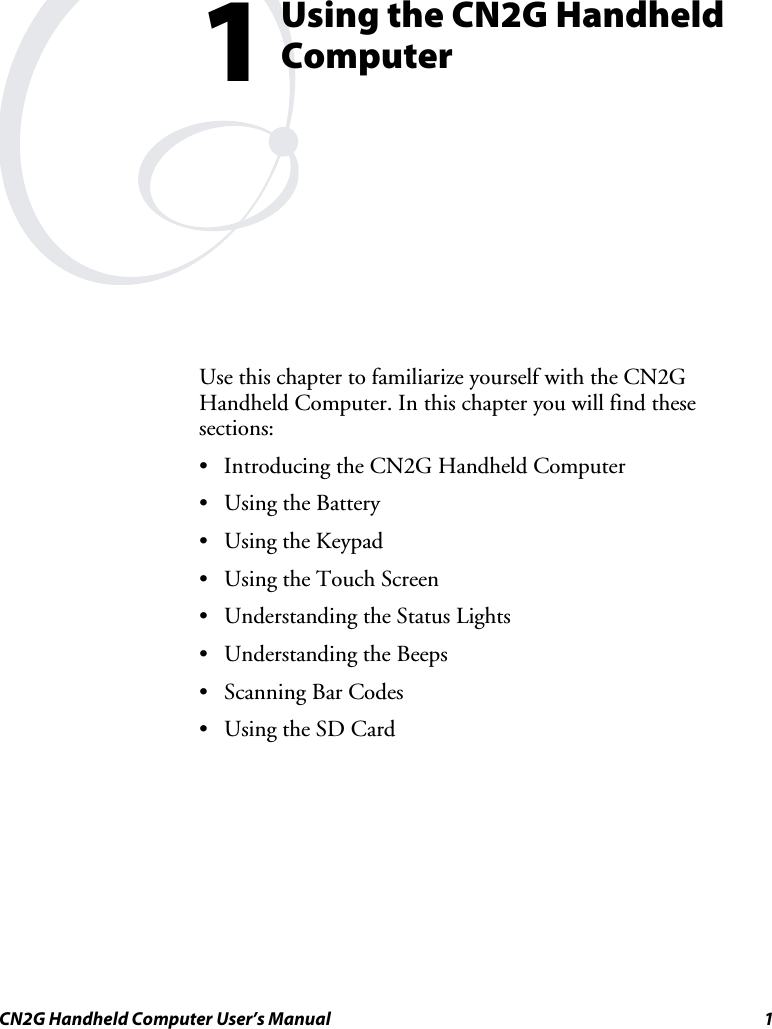  CN2G Handheld Computer User’s Manual  1  Using the CN2G Handheld Computer Use this chapter to familiarize yourself with the CN2G Handheld Computer. In this chapter you will find these sections: •  Introducing the CN2G Handheld Computer •  Using the Battery •  Using the Keypad •  Using the Touch Screen •  Understanding the Status Lights •  Understanding the Beeps •  Scanning Bar Codes •  Using the SD Card  1 