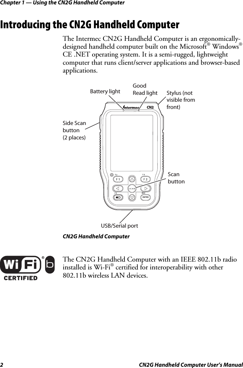 Chapter 1 — Using the CN2G Handheld Computer 2  CN2G Handheld Computer User’s Manual Introducing the CN2G Handheld Computer The Intermec CN2G Handheld Computer is an ergonomically-designed handheld computer built on the Microsoft® Windows® CE .NET operating system. It is a semi-rugged, lightweight computer that runs client/server applications and browser-based applications.   Stylus (not visible from front)Side Scan button (2 places)Good  Read lightUSB/Serial portBattery lightScan buttonENTERESCCN2 CN2G Handheld Computer  The CN2G Handheld Computer with an IEEE 802.11b radio installed is Wi-Fi® certified for interoperability with other 802.11b wireless LAN devices.   
