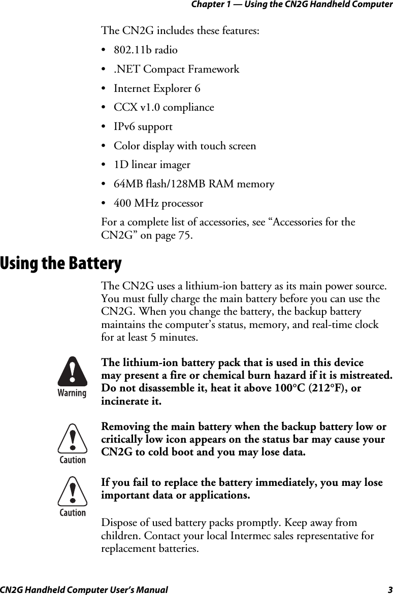 Chapter 1 — Using the CN2G Handheld Computer CN2G Handheld Computer User’s Manual  3 The CN2G includes these features: • 802.11b radio • .NET Compact Framework •  Internet Explorer 6 • CCX v1.0 compliance • IPv6 support •  Color display with touch screen •  1D linear imager •  64MB flash/128MB RAM memory •  400 MHz processor For a complete list of accessories, see “Accessories for the CN2G” on page 75. Using the Battery The CN2G uses a lithium-ion battery as its main power source. You must fully charge the main battery before you can use the CN2G. When you change the battery, the backup battery maintains the computer’s status, memory, and real-time clock for at least 5 minutes.   The lithium-ion battery pack that is used in this device  may present a fire or chemical burn hazard if it is mistreated. Do not disassemble it, heat it above 100°C (212°F), or incinerate it.  Removing the main battery when the backup battery low or critically low icon appears on the status bar may cause your CN2G to cold boot and you may lose data.  If you fail to replace the battery immediately, you may lose important data or applications.  Dispose of used battery packs promptly. Keep away from children. Contact your local Intermec sales representative for replacement batteries. 