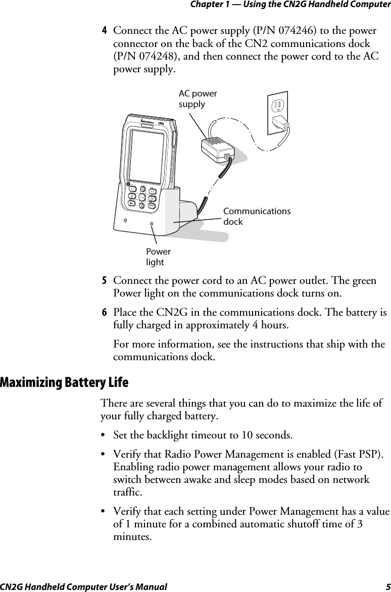 Chapter 1 — Using the CN2G Handheld Computer CN2G Handheld Computer User’s Manual  5 4  Connect the AC power supply (P/N 074246) to the power connector on the back of the CN2 communications dock (P/N 074248), and then connect the power cord to the AC power supply.   AC power supplyCommunicationsdockPowerlightENTERCN2ESC 5  Connect the power cord to an AC power outlet. The green Power light on the communications dock turns on. 6  Place the CN2G in the communications dock. The battery is fully charged in approximately 4 hours. For more information, see the instructions that ship with the communications dock. Maximizing Battery Life There are several things that you can do to maximize the life of your fully charged battery.  •  Set the backlight timeout to 10 seconds. •  Verify that Radio Power Management is enabled (Fast PSP). Enabling radio power management allows your radio to switch between awake and sleep modes based on network traffic. •  Verify that each setting under Power Management has a value of 1 minute for a combined automatic shutoff time of 3 minutes. 