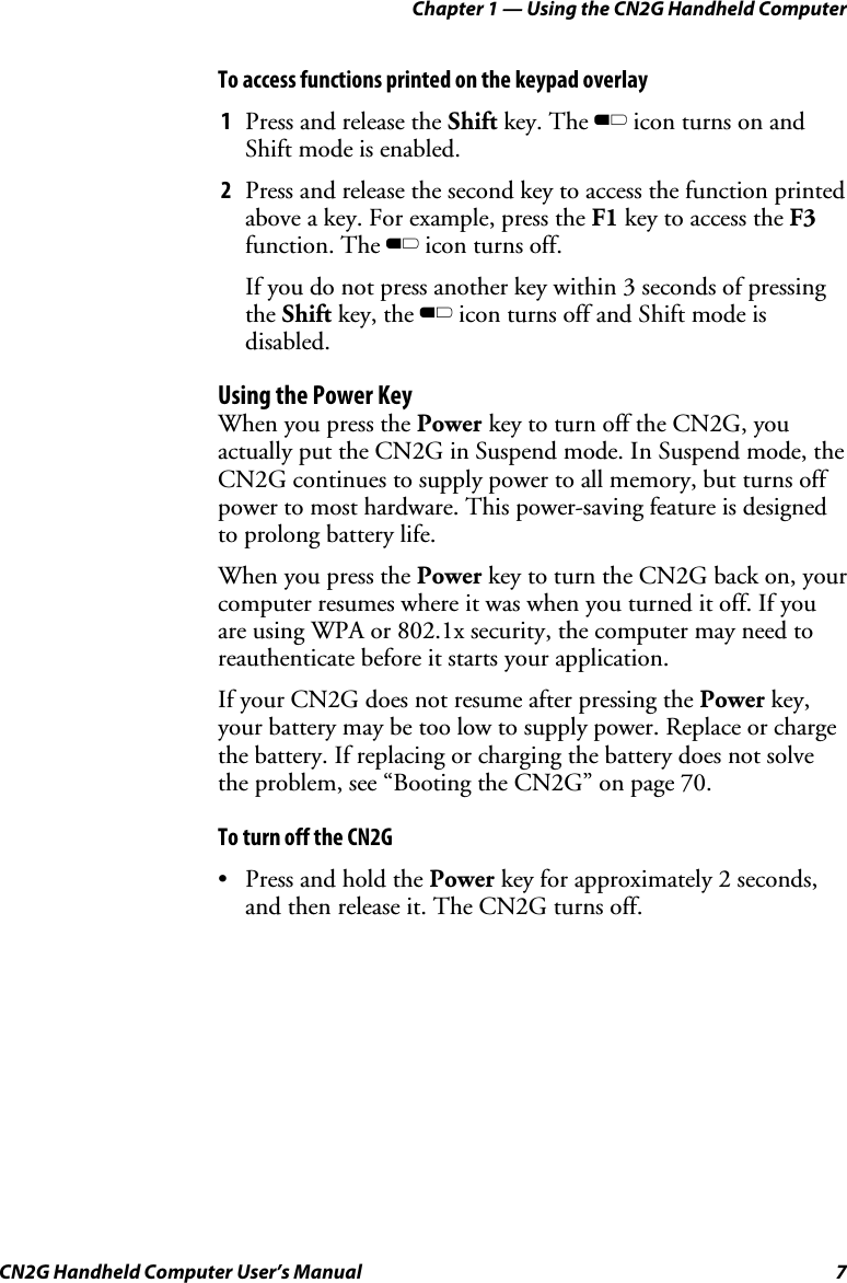 Chapter 1 — Using the CN2G Handheld Computer CN2G Handheld Computer User’s Manual  7 To access functions printed on the keypad overlay 1  Press and release the Shift key. The B icon turns on and Shift mode is enabled.  2  Press and release the second key to access the function printed above a key. For example, press the F1 key to access the F3 function. The B icon turns off. If you do not press another key within 3 seconds of pressing the Shift key, the B icon turns off and Shift mode is disabled. Using the Power Key When you press the Power key to turn off the CN2G, you actually put the CN2G in Suspend mode. In Suspend mode, the CN2G continues to supply power to all memory, but turns off power to most hardware. This power-saving feature is designed to prolong battery life.  When you press the Power key to turn the CN2G back on, your computer resumes where it was when you turned it off. If you are using WPA or 802.1x security, the computer may need to reauthenticate before it starts your application.  If your CN2G does not resume after pressing the Power key, your battery may be too low to supply power. Replace or charge the battery. If replacing or charging the battery does not solve the problem, see “Booting the CN2G” on page 70. To turn off the CN2G •  Press and hold the Power key for approximately 2 seconds, and then release it. The CN2G turns off. 