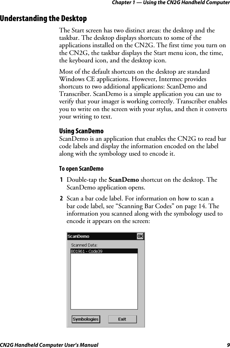Chapter 1 — Using the CN2G Handheld Computer CN2G Handheld Computer User’s Manual  9 Understanding the Desktop The Start screen has two distinct areas: the desktop and the taskbar. The desktop displays shortcuts to some of the applications installed on the CN2G. The first time you turn on the CN2G, the taskbar displays the Start menu icon, the time, the keyboard icon, and the desktop icon. Most of the default shortcuts on the desktop are standard Windows CE applications. However, Intermec provides shortcuts to two additional applications: ScanDemo and Transcriber. ScanDemo is a simple application you can use to verify that your imager is working correctly. Transcriber enables you to write on the screen with your stylus, and then it converts your writing to text. Using ScanDemo ScanDemo is an application that enables the CN2G to read bar code labels and display the information encoded on the label along with the symbology used to encode it. To open ScanDemo 1  Double-tap the ScanDemo shortcut on the desktop. The ScanDemo application opens. 2  Scan a bar code label. For information on how to scan a  bar code label, see “Scanning Bar Codes” on page 14. The information you scanned along with the symbology used to encode it appears on the screen:     