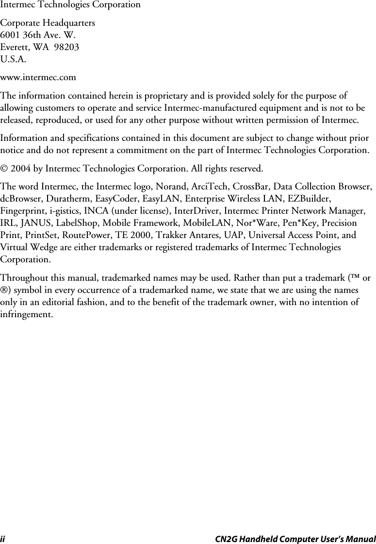 ii  CN2G Handheld Computer User’s Manual Intermec Technologies Corporation Corporate Headquarters 6001 36th Ave. W. Everett, WA  98203 U.S.A. www.intermec.com  The information contained herein is proprietary and is provided solely for the purpose of allowing customers to operate and service Intermec-manufactured equipment and is not to be released, reproduced, or used for any other purpose without written permission of Intermec. Information and specifications contained in this document are subject to change without prior notice and do not represent a commitment on the part of Intermec Technologies Corporation. © 2004 by Intermec Technologies Corporation. All rights reserved. The word Intermec, the Intermec logo, Norand, ArciTech, CrossBar, Data Collection Browser, dcBrowser, Duratherm, EasyCoder, EasyLAN, Enterprise Wireless LAN, EZBuilder, Fingerprint, i-gistics, INCA (under license), InterDriver, Intermec Printer Network Manager, IRL, JANUS, LabelShop, Mobile Framework, MobileLAN, Nor*Ware, Pen*Key, Precision Print, PrintSet, RoutePower, TE 2000, Trakker Antares, UAP, Universal Access Point, and Virtual Wedge are either trademarks or registered trademarks of Intermec Technologies Corporation. Throughout this manual, trademarked names may be used. Rather than put a trademark (™ or ®) symbol in every occurrence of a trademarked name, we state that we are using the names only in an editorial fashion, and to the benefit of the trademark owner, with no intention of infringement.  