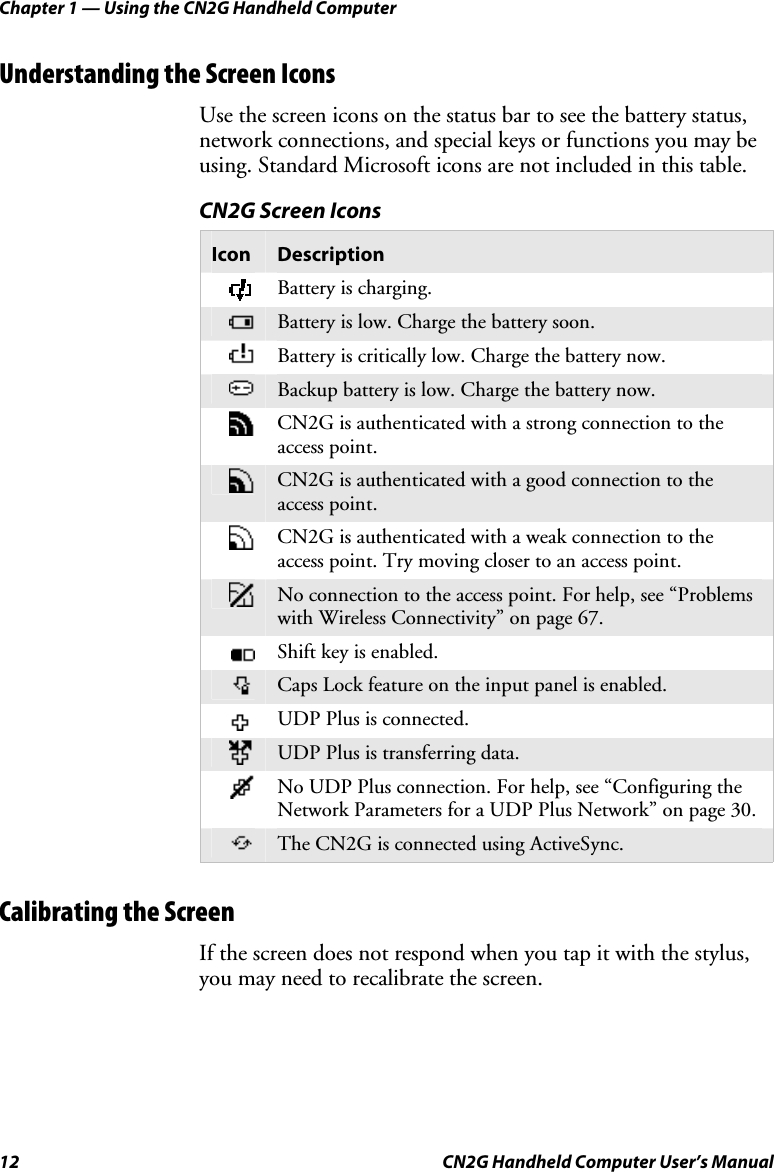 Chapter 1 — Using the CN2G Handheld Computer 12  CN2G Handheld Computer User’s Manual Understanding the Screen Icons Use the screen icons on the status bar to see the battery status, network connections, and special keys or functions you may be using. Standard Microsoft icons are not included in this table.  CN2G Screen Icons Icon  Description  Battery is charging.  Battery is low. Charge the battery soon.  Battery is critically low. Charge the battery now.   Backup battery is low. Charge the battery now.  CN2G is authenticated with a strong connection to the access point.  CN2G is authenticated with a good connection to the access point.  CN2G is authenticated with a weak connection to the access point. Try moving closer to an access point.  No connection to the access point. For help, see “Problems with Wireless Connectivity” on page 67.  Shift key is enabled.  Caps Lock feature on the input panel is enabled.  UDP Plus is connected.  UDP Plus is transferring data.  No UDP Plus connection. For help, see “Configuring the Network Parameters for a UDP Plus Network” on page 30.  The CN2G is connected using ActiveSync.   Calibrating the Screen If the screen does not respond when you tap it with the stylus, you may need to recalibrate the screen.  