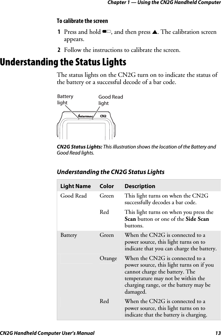 Chapter 1 — Using the CN2G Handheld Computer CN2G Handheld Computer User’s Manual  13 To calibrate the screen 1  Press and hold B, and then press U. The calibration screen appears. 2  Follow the instructions to calibrate the screen. Understanding the Status Lights The status lights on the CN2G turn on to indicate the status of the battery or a successful decode of a bar code.   Good Read lightBattery lightCN2 CN2G Status Lights: This illustration shows the location of the Battery and Good Read lights. Understanding the CN2G Status Lights Light Name  Color  Description Good Read   Green  This light turns on when the CN2G successfully decodes a bar code.   Red  This light turns on when you press the Scan button or one of the Side Scan buttons.  Battery   Green  When the CN2G is connected to a power source, this light turns on to indicate that you can charge the battery.  Orange  When the CN2G is connected to a power source, this light turns on if you cannot charge the battery. The temperature may not be within the charging range, or the battery may be damaged.  Red  When the CN2G is connected to a power source, this light turns on to indicate that the battery is charging. 