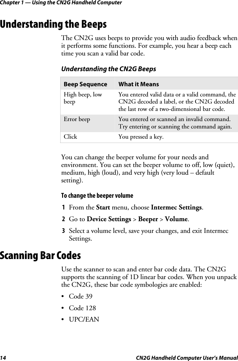 Chapter 1 — Using the CN2G Handheld Computer 14  CN2G Handheld Computer User’s Manual Understanding the Beeps The CN2G uses beeps to provide you with audio feedback when it performs some functions. For example, you hear a beep each time you scan a valid bar code.  Understanding the CN2G Beeps Beep Sequence  What it Means High beep, low beep You entered valid data or a valid command, the CN2G decoded a label, or the CN2G decoded the last row of a two-dimensional bar code. Error beep  You entered or scanned an invalid command. Try entering or scanning the command again. Click  You pressed a key.   You can change the beeper volume for your needs and environment. You can set the beeper volume to off, low (quiet), medium, high (loud), and very high (very loud – default setting).  To change the beeper volume 1  From the Start menu, choose Intermec Settings.  2  Go to Device Settings &gt; Beeper &gt; Volume. 3  Select a volume level, save your changes, and exit Intermec Settings. Scanning Bar Codes Use the scanner to scan and enter bar code data. The CN2G supports the scanning of 1D linear bar codes. When you unpack the CN2G, these bar code symbologies are enabled:  • Code 39 • Code 128 • UPC/EAN 