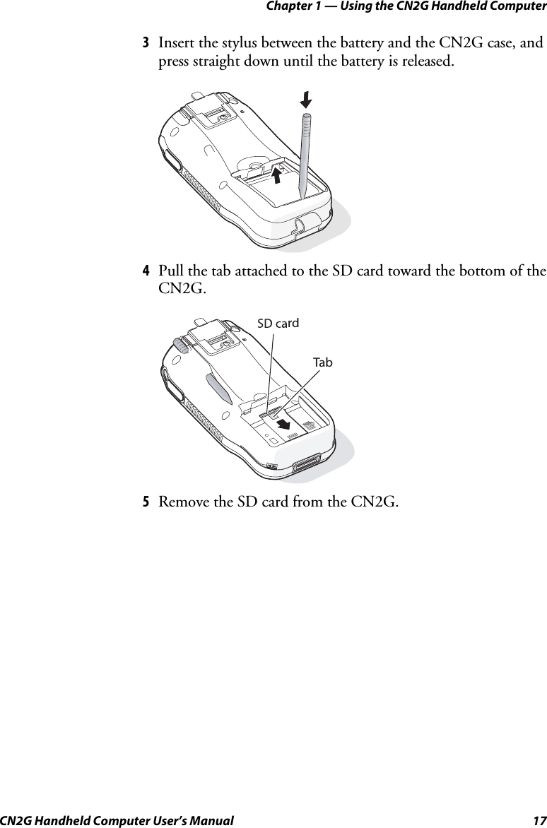 Chapter 1 — Using the CN2G Handheld Computer CN2G Handheld Computer User’s Manual  17 3  Insert the stylus between the battery and the CN2G case, and press straight down until the battery is released.     4  Pull the tab attached to the SD card toward the bottom of the CN2G.   rdTab 5  Remove the SD card from the CN2G. 