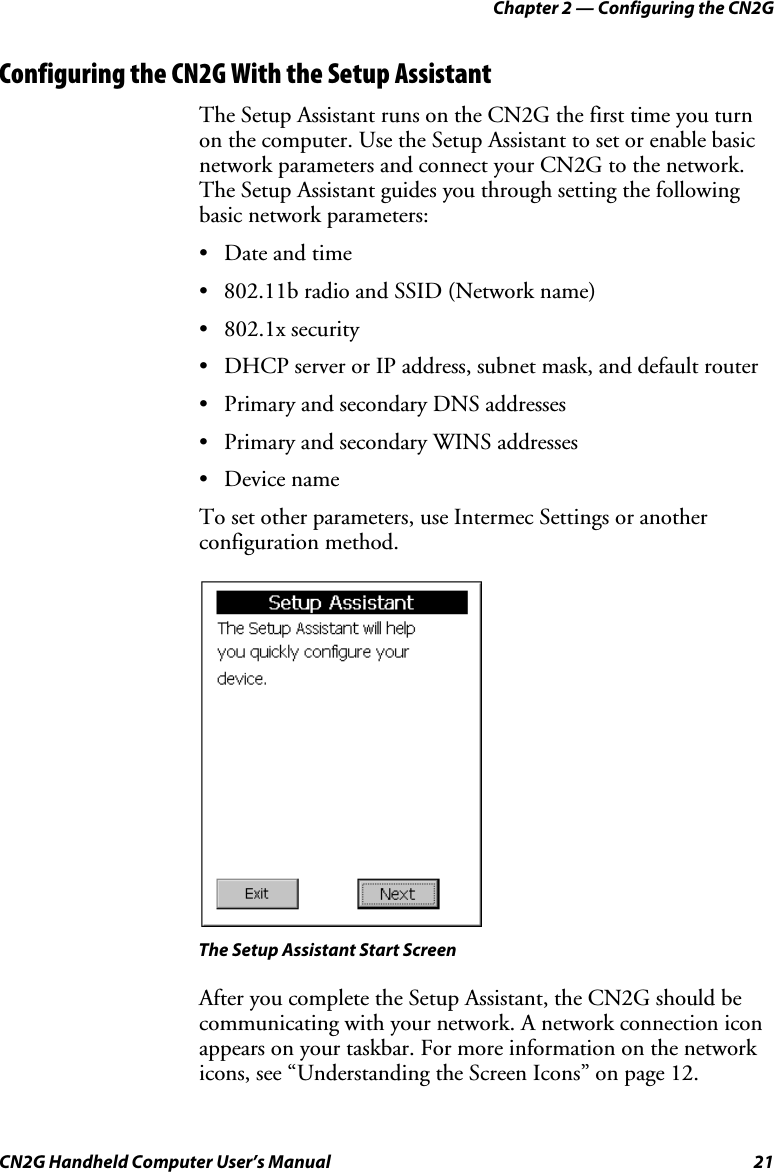 Chapter 2 — Configuring the CN2G CN2G Handheld Computer User’s Manual  21 Configuring the CN2G With the Setup Assistant The Setup Assistant runs on the CN2G the first time you turn on the computer. Use the Setup Assistant to set or enable basic network parameters and connect your CN2G to the network. The Setup Assistant guides you through setting the following basic network parameters:  •  Date and time •  802.11b radio and SSID (Network name) • 802.1x security •  DHCP server or IP address, subnet mask, and default router •  Primary and secondary DNS addresses •  Primary and secondary WINS addresses • Device name To set other parameters, use Intermec Settings or another configuration method.     The Setup Assistant Start Screen After you complete the Setup Assistant, the CN2G should be communicating with your network. A network connection icon appears on your taskbar. For more information on the network icons, see “Understanding the Screen Icons” on page 12. 