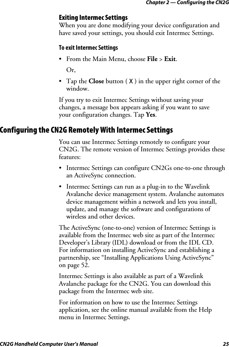 Chapter 2 — Configuring the CN2G CN2G Handheld Computer User’s Manual  25 Exiting Intermec Settings When you are done modifying your device configuration and have saved your settings, you should exit Intermec Settings. To exit Intermec Settings •  From the Main Menu, choose File &gt; Exit. Or, • Tap the Close button ( X ) in the upper right corner of the window. If you try to exit Intermec Settings without saving your  changes, a message box appears asking if you want to save  your configuration changes. Tap Yes. Configuring the CN2G Remotely With Intermec Settings You can use Intermec Settings remotely to configure your CN2G. The remote version of Intermec Settings provides these features: •  Intermec Settings can configure CN2Gs one-to-one through an ActiveSync connection. •  Intermec Settings can run as a plug-in to the Wavelink Avalanche device management system. Avalanche automates device management within a network and lets you install, update, and manage the software and configurations of wireless and other devices. The ActiveSync (one-to-one) version of Intermec Settings is available from the Intermec web site as part of the Intermec Developer’s Library (IDL) download or from the IDL CD.  For information on installing ActiveSync and establishing a partnership, see “Installing Applications Using ActiveSync”  on page 52. Intermec Settings is also available as part of a Wavelink Avalanche package for the CN2G. You can download this package from the Intermec web site. For information on how to use the Intermec Settings application, see the online manual available from the Help  menu in Intermec Settings. 