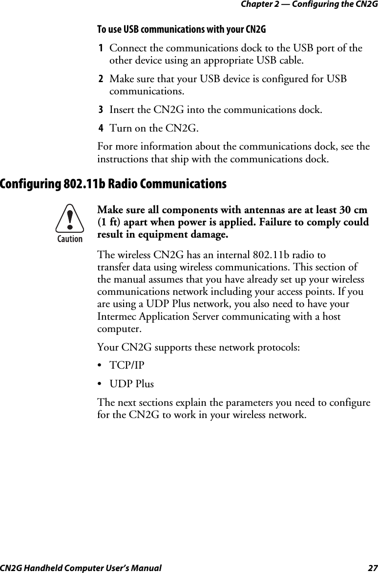 Chapter 2 — Configuring the CN2G CN2G Handheld Computer User’s Manual  27 To use USB communications with your CN2G 1  Connect the communications dock to the USB port of the other device using an appropriate USB cable. 2  Make sure that your USB device is configured for USB communications. 3  Insert the CN2G into the communications dock. 4  Turn on the CN2G. For more information about the communications dock, see the instructions that ship with the communications dock. Configuring 802.11b Radio Communications  Make sure all components with antennas are at least 30 cm  (1 ft) apart when power is applied. Failure to comply could result in equipment damage. The wireless CN2G has an internal 802.11b radio to  transfer data using wireless communications. This section of  the manual assumes that you have already set up your wireless communications network including your access points. If you are using a UDP Plus network, you also need to have your Intermec Application Server communicating with a host computer.  Your CN2G supports these network protocols: • TCP/IP • UDP Plus The next sections explain the parameters you need to configure for the CN2G to work in your wireless network. 