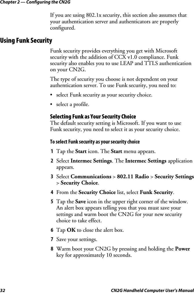 Chapter 2 — Configuring the CN2G 32  CN2G Handheld Computer User’s Manual If you are using 802.1x security, this section also assumes that your authentication server and authenticators are properly configured. Using Funk Security Funk security provides everything you get with Microsoft security with the addition of CCX v1.0 compliance. Funk security also enables you to use LEAP and TTLS authentication on your CN2G.  The type of security you choose is not dependent on your authentication server. To use Funk security, you need to: •  select Funk security as your security choice. •  select a profile. Selecting Funk as Your Security Choice The default security setting is Microsoft. If you want to use Funk security, you need to select it as your security choice. To select Funk security as your security choice 1  Tap the Start icon. The Start menu appears.  2  Select Intermec Settings. The Intermec Settings application appears. 3  Select Communications &gt; 802.11 Radio &gt; Security Settings &gt; Security Choice. 4  From the Security Choice list, select Funk Security. 5  Tap the Save icon in the upper right corner of the window. An alert box appears telling you that you must save your settings and warm boot the CN2G for your new security choice to take effect. 6  Tap OK to close the alert box. 7  Save your settings. 8  Warm boot your CN2G by pressing and holding the Power key for approximately 10 seconds. 