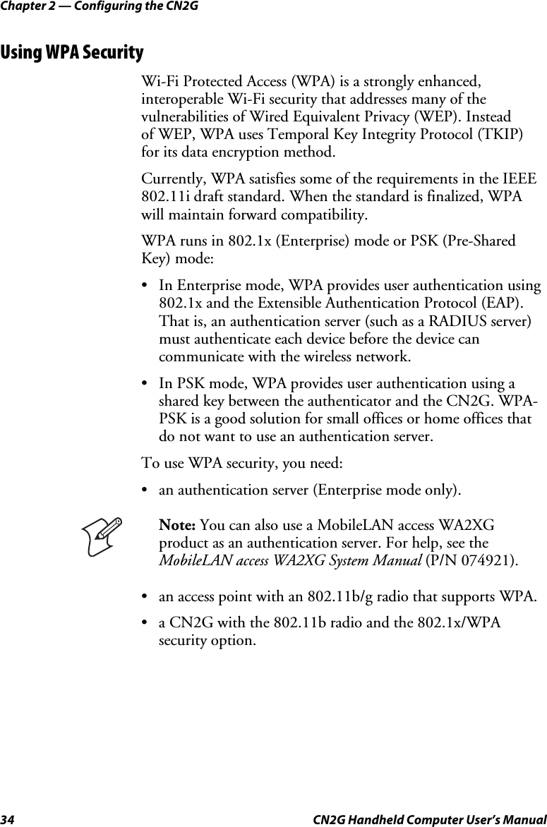 Chapter 2 — Configuring the CN2G 34  CN2G Handheld Computer User’s Manual Using WPA Security Wi-Fi Protected Access (WPA) is a strongly enhanced, interoperable Wi-Fi security that addresses many of the vulnerabilities of Wired Equivalent Privacy (WEP). Instead  of WEP, WPA uses Temporal Key Integrity Protocol (TKIP)  for its data encryption method.  Currently, WPA satisfies some of the requirements in the IEEE 802.11i draft standard. When the standard is finalized, WPA will maintain forward compatibility.  WPA runs in 802.1x (Enterprise) mode or PSK (Pre-Shared Key) mode: •  In Enterprise mode, WPA provides user authentication using 802.1x and the Extensible Authentication Protocol (EAP). That is, an authentication server (such as a RADIUS server) must authenticate each device before the device can communicate with the wireless network. •  In PSK mode, WPA provides user authentication using a shared key between the authenticator and the CN2G. WPA-PSK is a good solution for small offices or home offices that do not want to use an authentication server. To use WPA security, you need: •  an authentication server (Enterprise mode only).  Note: You can also use a MobileLAN access WA2XG product as an authentication server. For help, see the MobileLAN access WA2XG System Manual (P/N 074921). •  an access point with an 802.11b/g radio that supports WPA. •  a CN2G with the 802.11b radio and the 802.1x/WPA security option. 