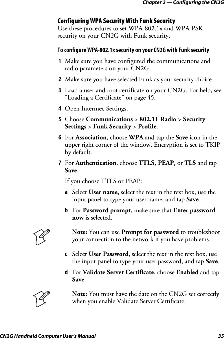 Chapter 2 — Configuring the CN2G CN2G Handheld Computer User’s Manual  35 Configuring WPA Security With Funk Security Use these procedures to set WPA-802.1x and WPA-PSK security on your CN2G with Funk security. To configure WPA-802.1x security on your CN2G with Funk security 1  Make sure you have configured the communications and radio parameters on your CN2G. 2  Make sure you have selected Funk as your security choice. 3  Load a user and root certificate on your CN2G. For help, see “Loading a Certificate” on page 45. 4  Open Intermec Settings. 5  Choose Communications &gt; 802.11 Radio &gt; Security Settings &gt; Funk Security &gt; Profile. 6  For Association, choose WPA and tap the Save icon in the upper right corner of the window. Encryption is set to TKIP by default. 7  For Authentication, choose TTLS, PEAP, or TLS and tap Save. If you choose TTLS or PEAP: a  Select User name, select the text in the text box, use the input panel to type your user name, and tap Save. b  For Password prompt, make sure that Enter password now is selected.  Note: You can use Prompt for password to troubleshoot your connection to the network if you have problems. c  Select User Password, select the text in the text box, use the input panel to type your user password, and tap Save. d  For Validate Server Certificate, choose Enabled and tap Save.  Note: You must have the date on the CN2G set correctly when you enable Validate Server Certificate.  