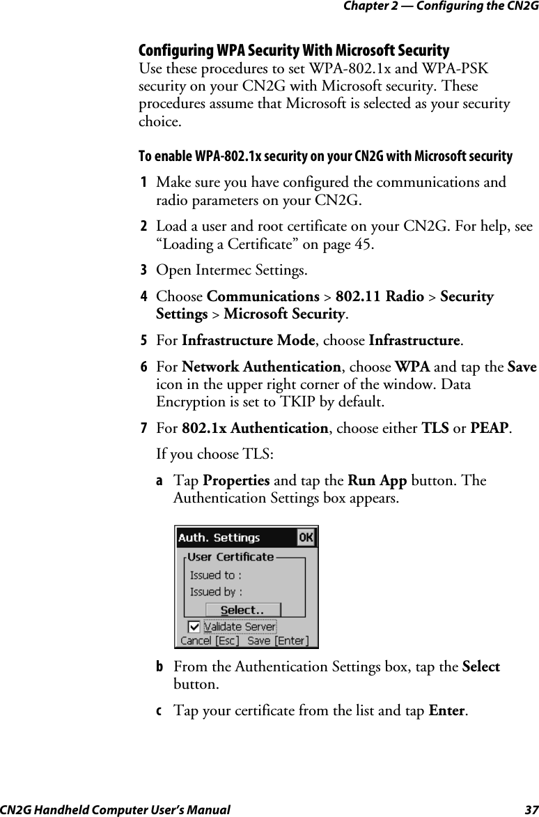 Chapter 2 — Configuring the CN2G CN2G Handheld Computer User’s Manual  37 Configuring WPA Security With Microsoft Security Use these procedures to set WPA-802.1x and WPA-PSK security on your CN2G with Microsoft security. These procedures assume that Microsoft is selected as your security choice. To enable WPA-802.1x security on your CN2G with Microsoft security 1  Make sure you have configured the communications and radio parameters on your CN2G. 2  Load a user and root certificate on your CN2G. For help, see “Loading a Certificate” on page 45. 3  Open Intermec Settings. 4  Choose Communications &gt; 802.11 Radio &gt; Security Settings &gt; Microsoft Security. 5  For Infrastructure Mode, choose Infrastructure. 6  For Network Authentication, choose WPA and tap the Save icon in the upper right corner of the window. Data Encryption is set to TKIP by default. 7  For 802.1x Authentication, choose either TLS or PEAP. If you choose TLS: a  Tap Properties and tap the Run App button. The Authentication Settings box appears.      b  From the Authentication Settings box, tap the Select button. c  Tap your certificate from the list and tap Enter. 