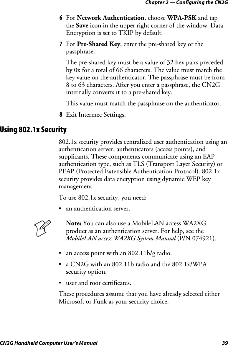 Chapter 2 — Configuring the CN2G CN2G Handheld Computer User’s Manual  39 6  For Network Authentication, choose WPA-PSK and tap  the Save icon in the upper right corner of the window. Data Encryption is set to TKIP by default. 7  For Pre-Shared Key, enter the pre-shared key or the passphrase. The pre-shared key must be a value of 32 hex pairs preceded by 0x for a total of 66 characters. The value must match the key value on the authenticator. The passphrase must be from 8 to 63 characters. After you enter a passphrase, the CN2G internally converts it to a pre-shared key. This value must match the passphrase on the authenticator. 8  Exit Intermec Settings. Using 802.1x Security 802.1x security provides centralized user authentication using an authentication server, authenticators (access points), and supplicants. These components communicate using an EAP authentication type, such as TLS (Transport Layer Security) or PEAP (Protected Extensible Authentication Protocol). 802.1x security provides data encryption using dynamic WEP key management. To use 802.1x security, you need: •  an authentication server.   Note: You can also use a MobileLAN access WA2XG product as an authentication server. For help, see the MobileLAN access WA2XG System Manual (P/N 074921). •  an access point with an 802.11b/g radio. •  a CN2G with an 802.11b radio and the 802.1x/WPA security option. •  user and root certificates. These procedures assume that you have already selected either Microsoft or Funk as your security choice. 