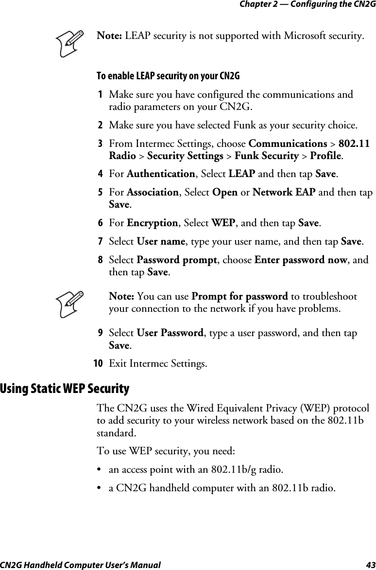 Chapter 2 — Configuring the CN2G CN2G Handheld Computer User’s Manual  43  Note: LEAP security is not supported with Microsoft security. To enable LEAP security on your CN2G  1  Make sure you have configured the communications and radio parameters on your CN2G. 2  Make sure you have selected Funk as your security choice. 3  From Intermec Settings, choose Communications &gt; 802.11 Radio &gt; Security Settings &gt; Funk Security &gt; Profile. 4  For Authentication, Select LEAP and then tap Save. 5  For Association, Select Open or Network EAP and then tap Save. 6  For Encryption, Select WEP, and then tap Save. 7  Select User name, type your user name, and then tap Save. 8  Select Password prompt, choose Enter password now, and then tap Save.  Note: You can use Prompt for password to troubleshoot your connection to the network if you have problems. 9  Select User Password, type a user password, and then tap Save. 10  Exit Intermec Settings. Using Static WEP Security The CN2G uses the Wired Equivalent Privacy (WEP) protocol to add security to your wireless network based on the 802.11b standard. To use WEP security, you need: •  an access point with an 802.11b/g radio. •  a CN2G handheld computer with an 802.11b radio. 