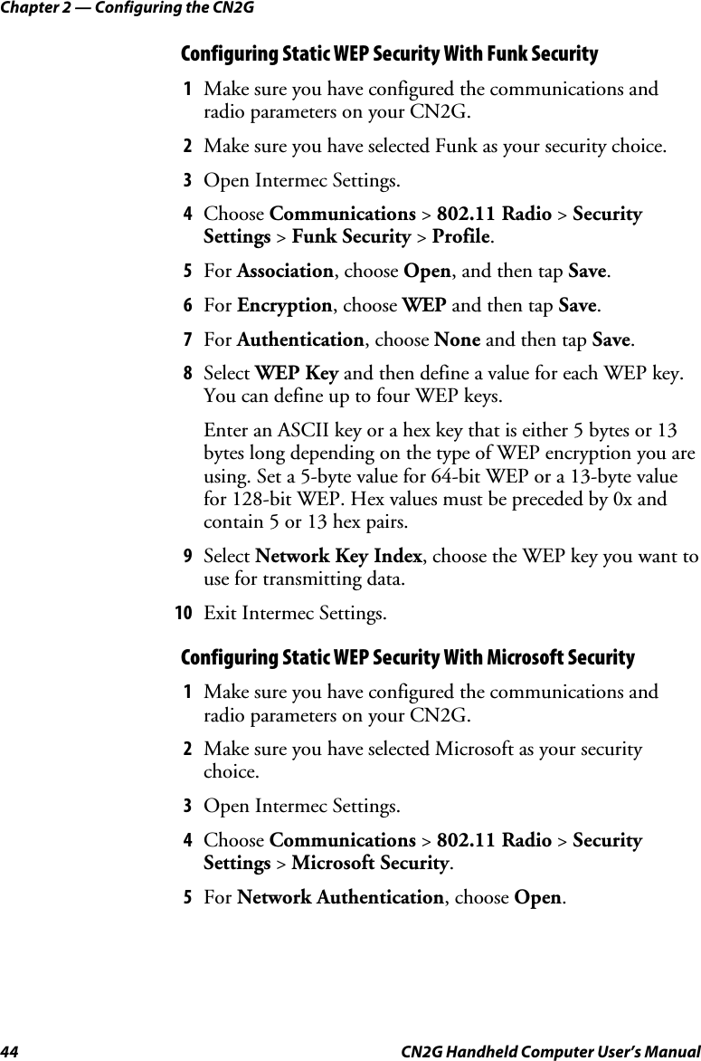 Chapter 2 — Configuring the CN2G 44  CN2G Handheld Computer User’s Manual Configuring Static WEP Security With Funk Security 1  Make sure you have configured the communications and radio parameters on your CN2G. 2  Make sure you have selected Funk as your security choice. 3  Open Intermec Settings. 4  Choose Communications &gt; 802.11 Radio &gt; Security Settings &gt; Funk Security &gt; Profile. 5  For Association, choose Open, and then tap Save. 6  For Encryption, choose WEP and then tap Save. 7  For Authentication, choose None and then tap Save. 8  Select WEP Key and then define a value for each WEP key. You can define up to four WEP keys. Enter an ASCII key or a hex key that is either 5 bytes or 13 bytes long depending on the type of WEP encryption you are using. Set a 5-byte value for 64-bit WEP or a 13-byte value for 128-bit WEP. Hex values must be preceded by 0x and contain 5 or 13 hex pairs. 9  Select Network Key Index, choose the WEP key you want to use for transmitting data. 10  Exit Intermec Settings. Configuring Static WEP Security With Microsoft Security 1  Make sure you have configured the communications and radio parameters on your CN2G. 2  Make sure you have selected Microsoft as your security choice. 3  Open Intermec Settings. 4  Choose Communications &gt; 802.11 Radio &gt; Security Settings &gt; Microsoft Security. 5  For Network Authentication, choose Open. 