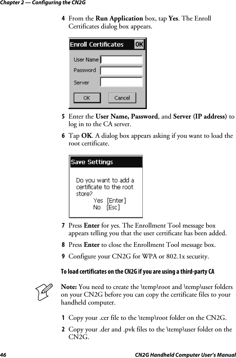 Chapter 2 — Configuring the CN2G 46  CN2G Handheld Computer User’s Manual 4  From the Run Application box, tap Yes. The Enroll Certificates dialog box appears.     5  Enter the User Name, Password, and Server (IP address) to log in to the CA server.  6  Tap OK. A dialog box appears asking if you want to load the root certificate.     7  Press Enter for yes. The Enrollment Tool message box appears telling you that the user certificate has been added. 8  Press Enter to close the Enrollment Tool message box. 9  Configure your CN2G for WPA or 802.1x security. To load certificates on the CN2G if you are using a third-party CA  Note: You need to create the \temp\root and \temp\user folders on your CN2G before you can copy the certificate files to your handheld computer. 1  Copy your .cer file to the \temp\root folder on the CN2G. 2  Copy your .der and .pvk files to the \temp\user folder on the CN2G. 