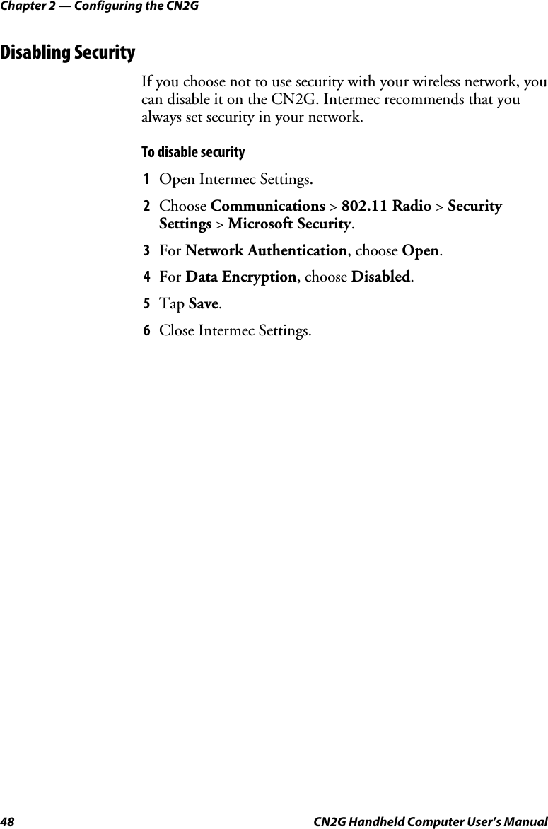 Chapter 2 — Configuring the CN2G 48  CN2G Handheld Computer User’s Manual Disabling Security If you choose not to use security with your wireless network, you can disable it on the CN2G. Intermec recommends that you always set security in your network.  To disable security  1  Open Intermec Settings. 2  Choose Communications &gt; 802.11 Radio &gt; Security Settings &gt; Microsoft Security. 3  For Network Authentication, choose Open. 4  For Data Encryption, choose Disabled. 5  Tap Save. 6  Close Intermec Settings.                      