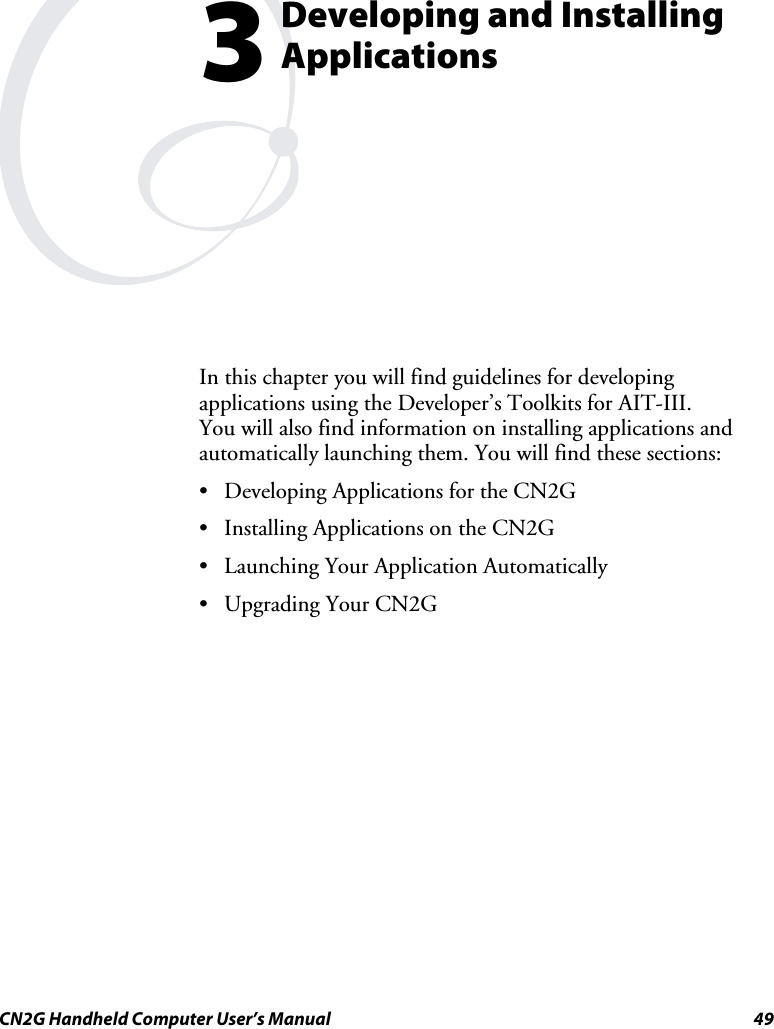  CN2G Handheld Computer User’s Manual  49  Developing and Installing Applications In this chapter you will find guidelines for developing applications using the Developer’s Toolkits for AIT-III.  You will also find information on installing applications and automatically launching them. You will find these sections: •  Developing Applications for the CN2G •  Installing Applications on the CN2G •  Launching Your Application Automatically •  Upgrading Your CN2G  3 