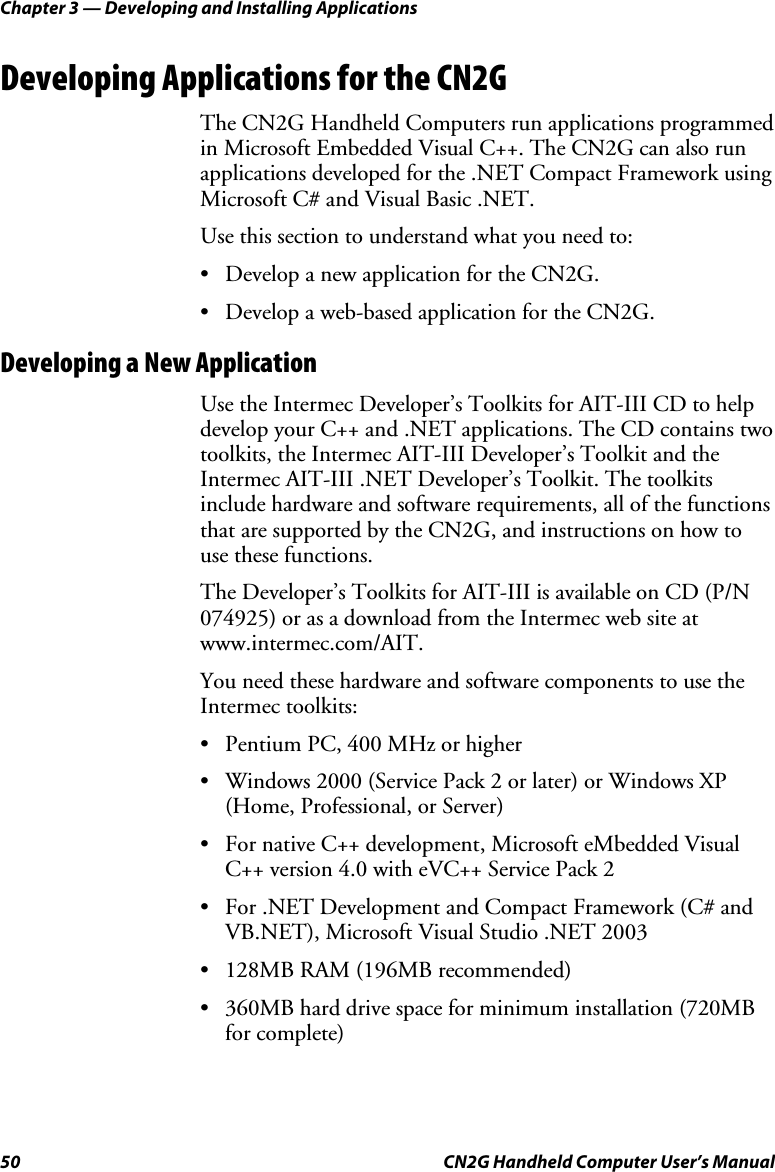 Chapter 3 — Developing and Installing Applications 50  CN2G Handheld Computer User’s Manual Developing Applications for the CN2G The CN2G Handheld Computers run applications programmed in Microsoft Embedded Visual C++. The CN2G can also run applications developed for the .NET Compact Framework using Microsoft C# and Visual Basic .NET. Use this section to understand what you need to: •  Develop a new application for the CN2G. •  Develop a web-based application for the CN2G. Developing a New Application Use the Intermec Developer’s Toolkits for AIT-III CD to help develop your C++ and .NET applications. The CD contains two toolkits, the Intermec AIT-III Developer’s Toolkit and the Intermec AIT-III .NET Developer’s Toolkit. The toolkits include hardware and software requirements, all of the functions that are supported by the CN2G, and instructions on how to use these functions. The Developer’s Toolkits for AIT-III is available on CD (P/N 074925) or as a download from the Intermec web site at www.intermec.com/AIT. You need these hardware and software components to use the Intermec toolkits:  •  Pentium PC, 400 MHz or higher •  Windows 2000 (Service Pack 2 or later) or Windows XP (Home, Professional, or Server) •  For native C++ development, Microsoft eMbedded Visual C++ version 4.0 with eVC++ Service Pack 2 •  For .NET Development and Compact Framework (C# and VB.NET), Microsoft Visual Studio .NET 2003 •  128MB RAM (196MB recommended) •  360MB hard drive space for minimum installation (720MB for complete) 