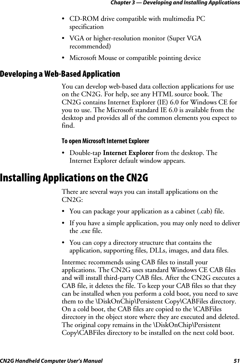 Chapter 3 — Developing and Installing Applications CN2G Handheld Computer User’s Manual  51 •  CD-ROM drive compatible with multimedia PC specification •  VGA or higher-resolution monitor (Super VGA recommended) •  Microsoft Mouse or compatible pointing device Developing a Web-Based Application You can develop web-based data collection applications for use on the CN2G. For help, see any HTML source book. The CN2G contains Internet Explorer (IE) 6.0 for Windows CE for you to use. The Microsoft standard IE 6.0 is available from the desktop and provides all of the common elements you expect to find.  To open Microsoft Internet Explorer • Double-tap Internet Explorer from the desktop. The Internet Explorer default window appears. Installing Applications on the CN2G There are several ways you can install applications on the CN2G: •  You can package your application as a cabinet (.cab) file. •  If you have a simple application, you may only need to deliver the .exe file. •  You can copy a directory structure that contains the application, supporting files, DLLs, images, and data files. Intermec recommends using CAB files to install your applications. The CN2G uses standard Windows CE CAB files and will install third-party CAB files. After the CN2G executes a CAB file, it deletes the file. To keep your CAB files so that they can be installed when you perform a cold boot, you need to save them to the \DiskOnChip\Persistent Copy\CABFiles directory. On a cold boot, the CAB files are copied to the \CABFiles directory in the object store where they are executed and deleted. The original copy remains in the \DiskOnChip\Persistent Copy\CABFiles directory to be installed on the next cold boot. 