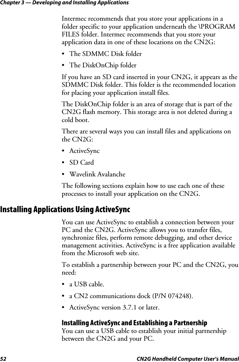 Chapter 3 — Developing and Installing Applications 52  CN2G Handheld Computer User’s Manual Intermec recommends that you store your applications in a folder specific to your application underneath the \PROGRAM FILES folder. Intermec recommends that you store your application data in one of these locations on the CN2G: •  The SDMMC Disk folder • The DiskOnChip folder If you have an SD card inserted in your CN2G, it appears as the SDMMC Disk folder. This folder is the recommended location for placing your application install files.  The DiskOnChip folder is an area of storage that is part of the CN2G flash memory. This storage area is not deleted during a cold boot. There are several ways you can install files and applications on the CN2G: • ActiveSync • SD Card • Wavelink Avalanche The following sections explain how to use each one of these processes to install your application on the CN2G. Installing Applications Using ActiveSync You can use ActiveSync to establish a connection between your PC and the CN2G. ActiveSync allows you to transfer files, synchronize files, perform remote debugging, and other device management activities. ActiveSync is a free application available from the Microsoft web site. To establish a partnership between your PC and the CN2G, you need:  • a USB cable. •  a CN2 communications dock (P/N 074248). •  ActiveSync version 3.7.1 or later. Installing ActiveSync and Establishing a Partnership You can use a USB cable to establish your initial partnership between the CN2G and your PC.  