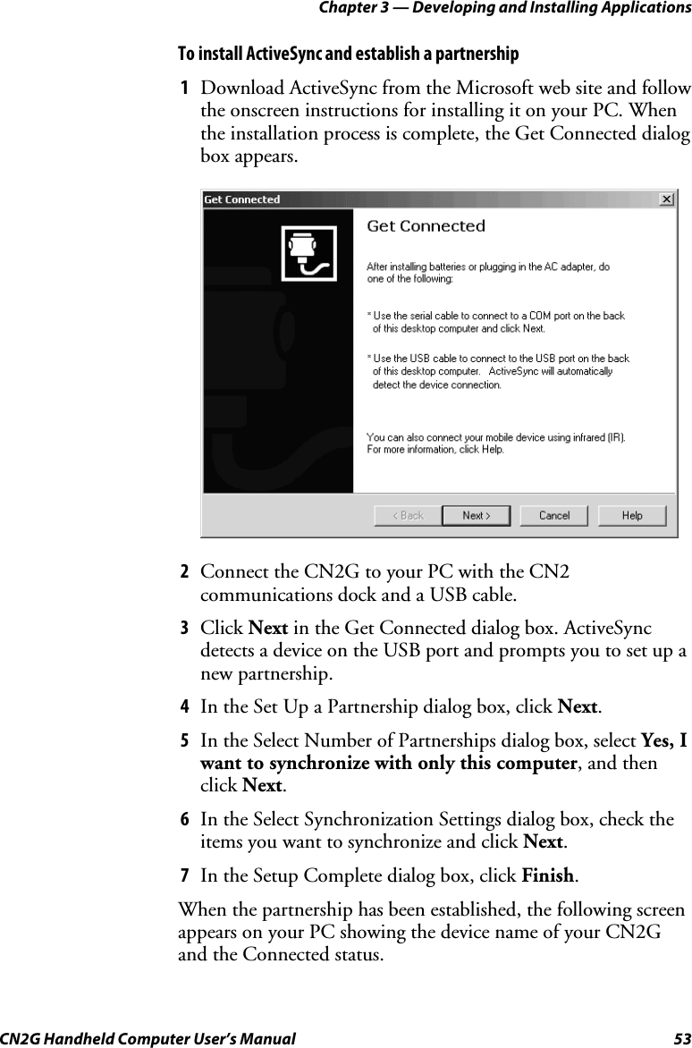 Chapter 3 — Developing and Installing Applications CN2G Handheld Computer User’s Manual  53 To install ActiveSync and establish a partnership 1  Download ActiveSync from the Microsoft web site and follow the onscreen instructions for installing it on your PC. When the installation process is complete, the Get Connected dialog box appears.     2  Connect the CN2G to your PC with the CN2 communications dock and a USB cable. 3  Click Next in the Get Connected dialog box. ActiveSync detects a device on the USB port and prompts you to set up a new partnership. 4  In the Set Up a Partnership dialog box, click Next. 5  In the Select Number of Partnerships dialog box, select Yes, I want to synchronize with only this computer, and then click Next. 6  In the Select Synchronization Settings dialog box, check the items you want to synchronize and click Next. 7  In the Setup Complete dialog box, click Finish.  When the partnership has been established, the following screen appears on your PC showing the device name of your CN2G and the Connected status. 
