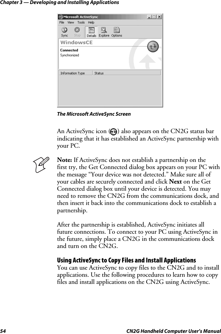 Chapter 3 — Developing and Installing Applications 54  CN2G Handheld Computer User’s Manual    The Microsoft ActiveSync Screen An ActiveSync icon ( ) also appears on the CN2G status bar indicating that it has established an ActiveSync partnership with your PC.  Note: If ActiveSync does not establish a partnership on the  first try, the Get Connected dialog box appears on your PC with the message “Your device was not detected.” Make sure all of your cables are securely connected and click Next on the Get Connected dialog box until your device is detected. You may need to remove the CN2G from the communications dock, and then insert it back into the communications dock to establish a partnership. After the partnership is established, ActiveSync initiates all future connections. To connect to your PC using ActiveSync in the future, simply place a CN2G in the communications dock and turn on the CN2G. Using ActiveSync to Copy Files and Install Applications You can use ActiveSync to copy files to the CN2G and to install applications. Use the following procedures to learn how to copy files and install applications on the CN2G using ActiveSync. 