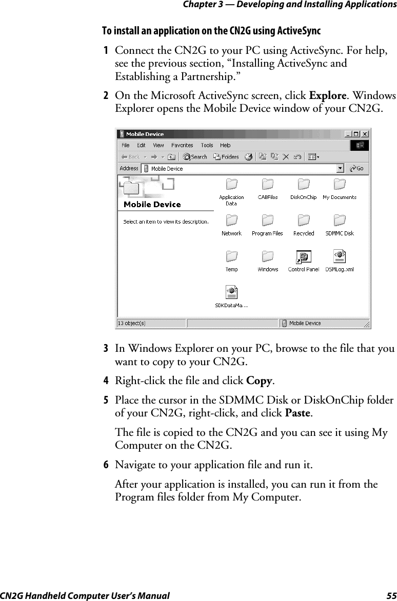 Chapter 3 — Developing and Installing Applications CN2G Handheld Computer User’s Manual  55 To install an application on the CN2G using ActiveSync 1  Connect the CN2G to your PC using ActiveSync. For help, see the previous section, “Installing ActiveSync and Establishing a Partnership.” 2  On the Microsoft ActiveSync screen, click Explore. Windows Explorer opens the Mobile Device window of your CN2G.     3  In Windows Explorer on your PC, browse to the file that you want to copy to your CN2G. 4  Right-click the file and click Copy.  5  Place the cursor in the SDMMC Disk or DiskOnChip folder of your CN2G, right-click, and click Paste.  The file is copied to the CN2G and you can see it using My Computer on the CN2G. 6  Navigate to your application file and run it. After your application is installed, you can run it from the Program files folder from My Computer. 