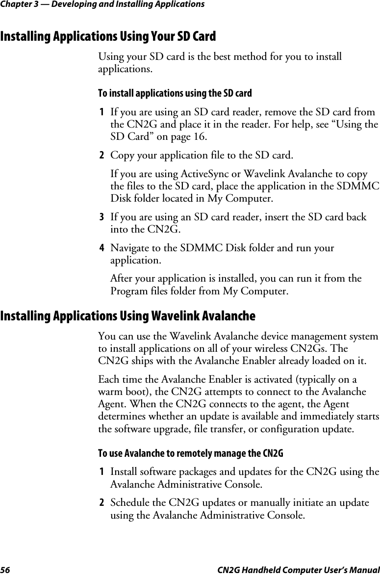 Chapter 3 — Developing and Installing Applications 56  CN2G Handheld Computer User’s Manual Installing Applications Using Your SD Card Using your SD card is the best method for you to install applications. To install applications using the SD card 1  If you are using an SD card reader, remove the SD card from the CN2G and place it in the reader. For help, see “Using the SD Card” on page 16. 2  Copy your application file to the SD card. If you are using ActiveSync or Wavelink Avalanche to copy the files to the SD card, place the application in the SDMMC Disk folder located in My Computer. 3  If you are using an SD card reader, insert the SD card back into the CN2G. 4  Navigate to the SDMMC Disk folder and run your application. After your application is installed, you can run it from the Program files folder from My Computer. Installing Applications Using Wavelink Avalanche You can use the Wavelink Avalanche device management system to install applications on all of your wireless CN2Gs. The CN2G ships with the Avalanche Enabler already loaded on it.  Each time the Avalanche Enabler is activated (typically on a warm boot), the CN2G attempts to connect to the Avalanche Agent. When the CN2G connects to the agent, the Agent determines whether an update is available and immediately starts the software upgrade, file transfer, or configuration update.  To use Avalanche to remotely manage the CN2G 1  Install software packages and updates for the CN2G using the Avalanche Administrative Console. 2  Schedule the CN2G updates or manually initiate an update using the Avalanche Administrative Console. 