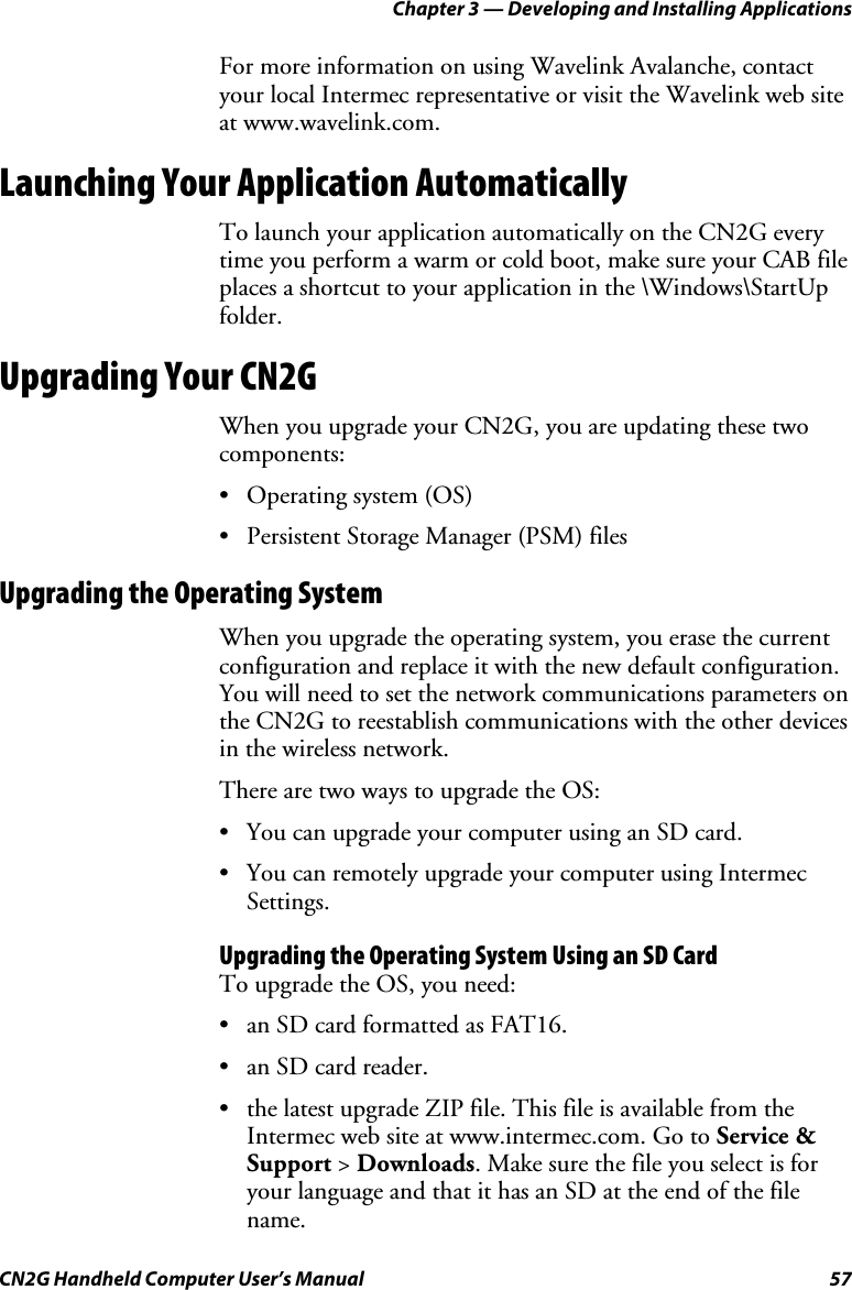 Chapter 3 — Developing and Installing Applications CN2G Handheld Computer User’s Manual  57 For more information on using Wavelink Avalanche, contact your local Intermec representative or visit the Wavelink web site at www.wavelink.com. Launching Your Application Automatically To launch your application automatically on the CN2G every time you perform a warm or cold boot, make sure your CAB file places a shortcut to your application in the \Windows\StartUp folder. Upgrading Your CN2G When you upgrade your CN2G, you are updating these two components:  • Operating system (OS) •  Persistent Storage Manager (PSM) files Upgrading the Operating System When you upgrade the operating system, you erase the current configuration and replace it with the new default configuration. You will need to set the network communications parameters on the CN2G to reestablish communications with the other devices in the wireless network.  There are two ways to upgrade the OS: •  You can upgrade your computer using an SD card. •  You can remotely upgrade your computer using Intermec Settings. Upgrading the Operating System Using an SD Card To upgrade the OS, you need:  •  an SD card formatted as FAT16. •  an SD card reader. •  the latest upgrade ZIP file. This file is available from the Intermec web site at www.intermec.com. Go to Service &amp; Support &gt; Downloads. Make sure the file you select is for your language and that it has an SD at the end of the file name. 