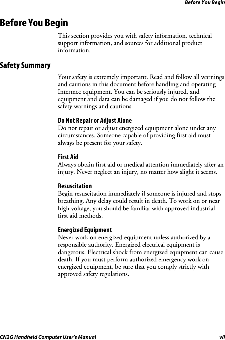 Before You Begin CN2G Handheld Computer User’s Manual  vii Before You Begin This section provides you with safety information, technical support information, and sources for additional product information. Safety Summary Your safety is extremely important. Read and follow all warnings and cautions in this document before handling and operating Intermec equipment. You can be seriously injured, and equipment and data can be damaged if you do not follow the safety warnings and cautions. Do Not Repair or Adjust Alone Do not repair or adjust energized equipment alone under any circumstances. Someone capable of providing first aid must always be present for your safety. First Aid Always obtain first aid or medical attention immediately after an injury. Never neglect an injury, no matter how slight it seems. Resuscitation Begin resuscitation immediately if someone is injured and stops breathing. Any delay could result in death. To work on or near high voltage, you should be familiar with approved industrial first aid methods. Energized Equipment Never work on energized equipment unless authorized by a responsible authority. Energized electrical equipment is dangerous. Electrical shock from energized equipment can cause death. If you must perform authorized emergency work on energized equipment, be sure that you comply strictly with approved safety regulations. 