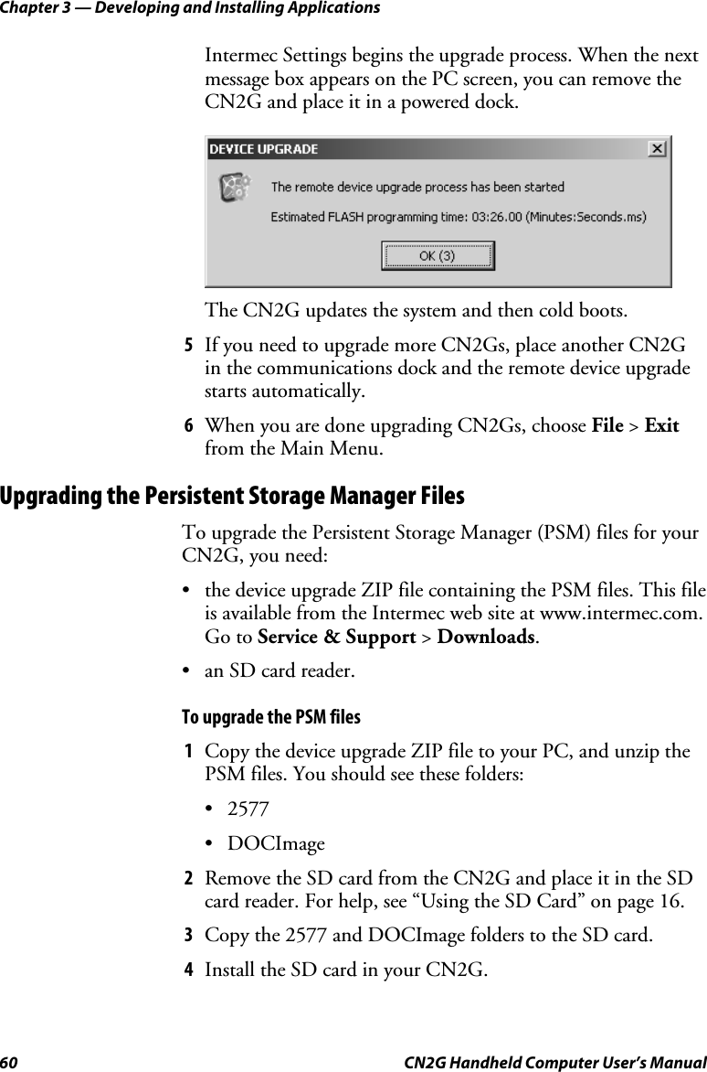 Chapter 3 — Developing and Installing Applications 60  CN2G Handheld Computer User’s Manual Intermec Settings begins the upgrade process. When the next message box appears on the PC screen, you can remove the CN2G and place it in a powered dock.     The CN2G updates the system and then cold boots. 5  If you need to upgrade more CN2Gs, place another CN2G in the communications dock and the remote device upgrade starts automatically. 6  When you are done upgrading CN2Gs, choose File &gt; Exit from the Main Menu. Upgrading the Persistent Storage Manager Files To upgrade the Persistent Storage Manager (PSM) files for your CN2G, you need:  •  the device upgrade ZIP file containing the PSM files. This file is available from the Intermec web site at www.intermec.com. Go to Service &amp; Support &gt; Downloads.  •  an SD card reader. To upgrade the PSM files 1  Copy the device upgrade ZIP file to your PC, and unzip the PSM files. You should see these folders: • 2577 • DOCImage 2  Remove the SD card from the CN2G and place it in the SD card reader. For help, see “Using the SD Card” on page 16. 3  Copy the 2577 and DOCImage folders to the SD card. 4  Install the SD card in your CN2G. 