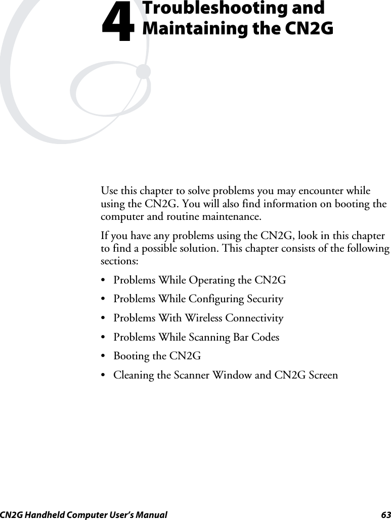  CN2G Handheld Computer User’s Manual  63  Troubleshooting and Maintaining the CN2G Use this chapter to solve problems you may encounter while using the CN2G. You will also find information on booting the computer and routine maintenance. If you have any problems using the CN2G, look in this chapter to find a possible solution. This chapter consists of the following sections:  •  Problems While Operating the CN2G  •  Problems While Configuring Security  •  Problems With Wireless Connectivity  •  Problems While Scanning Bar Codes  •  Booting the CN2G  •  Cleaning the Scanner Window and CN2G Screen   4 