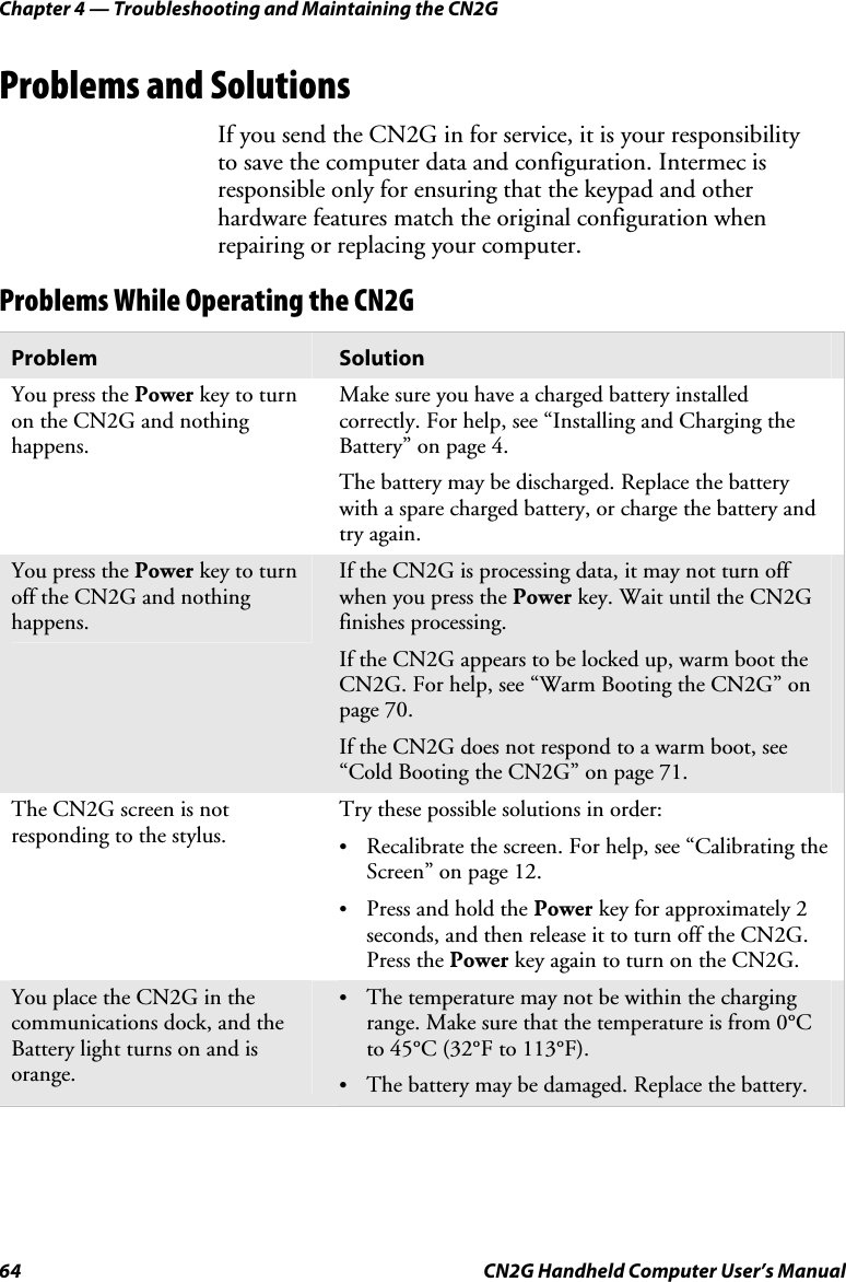 Chapter 4 — Troubleshooting and Maintaining the CN2G 64  CN2G Handheld Computer User’s Manual Problems and Solutions If you send the CN2G in for service, it is your responsibility  to save the computer data and configuration. Intermec is responsible only for ensuring that the keypad and other hardware features match the original configuration when repairing or replacing your computer. Problems While Operating the CN2G Problem  Solution You press the Power key to turn on the CN2G and nothing happens. Make sure you have a charged battery installed correctly. For help, see “Installing and Charging the Battery” on page 4. The battery may be discharged. Replace the battery with a spare charged battery, or charge the battery and try again. You press the Power key to turn off the CN2G and nothing happens. If the CN2G is processing data, it may not turn off when you press the Power key. Wait until the CN2G finishes processing. If the CN2G appears to be locked up, warm boot the CN2G. For help, see “Warm Booting the CN2G” on page 70. If the CN2G does not respond to a warm boot, see “Cold Booting the CN2G” on page 71. The CN2G screen is not responding to the stylus. Try these possible solutions in order: •  Recalibrate the screen. For help, see “Calibrating the Screen” on page 12. •  Press and hold the Power key for approximately 2 seconds, and then release it to turn off the CN2G. Press the Power key again to turn on the CN2G. You place the CN2G in the communications dock, and the Battery light turns on and is orange. •  The temperature may not be within the charging range. Make sure that the temperature is from 0°C to 45°C (32°F to 113°F).  •  The battery may be damaged. Replace the battery. 