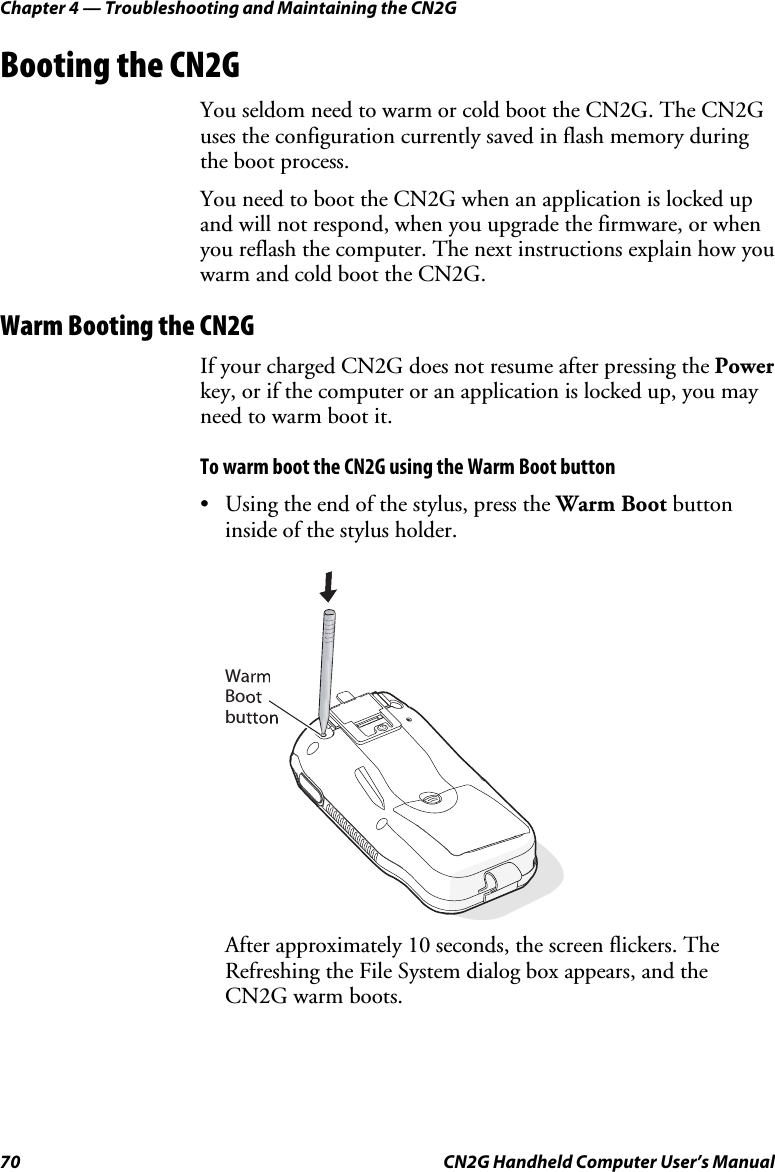 Chapter 4 — Troubleshooting and Maintaining the CN2G 70  CN2G Handheld Computer User’s Manual Booting the CN2G You seldom need to warm or cold boot the CN2G. The CN2G uses the configuration currently saved in flash memory during the boot process. You need to boot the CN2G when an application is locked up and will not respond, when you upgrade the firmware, or when you reflash the computer. The next instructions explain how you warm and cold boot the CN2G. Warm Booting the CN2G If your charged CN2G does not resume after pressing the Power key, or if the computer or an application is locked up, you may need to warm boot it.  To warm boot the CN2G using the Warm Boot button •  Using the end of the stylus, press the Warm Boot button inside of the stylus holder.   WaBoobut After approximately 10 seconds, the screen flickers. The Refreshing the File System dialog box appears, and the CN2G warm boots. 
