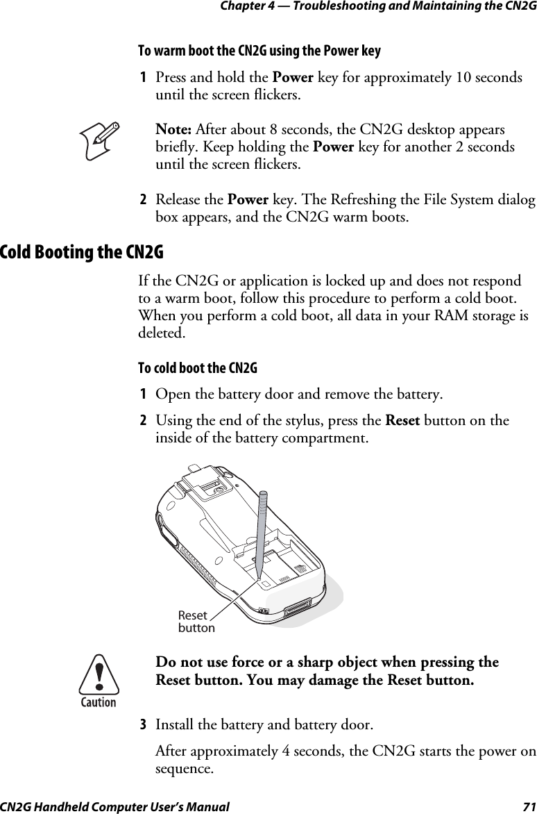 Chapter 4 — Troubleshooting and Maintaining the CN2G CN2G Handheld Computer User’s Manual  71 To warm boot the CN2G using the Power key 1  Press and hold the Power key for approximately 10 seconds until the screen flickers.  Note: After about 8 seconds, the CN2G desktop appears briefly. Keep holding the Power key for another 2 seconds until the screen flickers. 2  Release the Power key. The Refreshing the File System dialog box appears, and the CN2G warm boots. Cold Booting the CN2G If the CN2G or application is locked up and does not respond to a warm boot, follow this procedure to perform a cold boot. When you perform a cold boot, all data in your RAM storage is deleted.  To cold boot the CN2G 1  Open the battery door and remove the battery. 2  Using the end of the stylus, press the Reset button on the inside of the battery compartment.    Resetbutton  Do not use force or a sharp object when pressing the Reset button. You may damage the Reset button. 3  Install the battery and battery door. After approximately 4 seconds, the CN2G starts the power on sequence. 