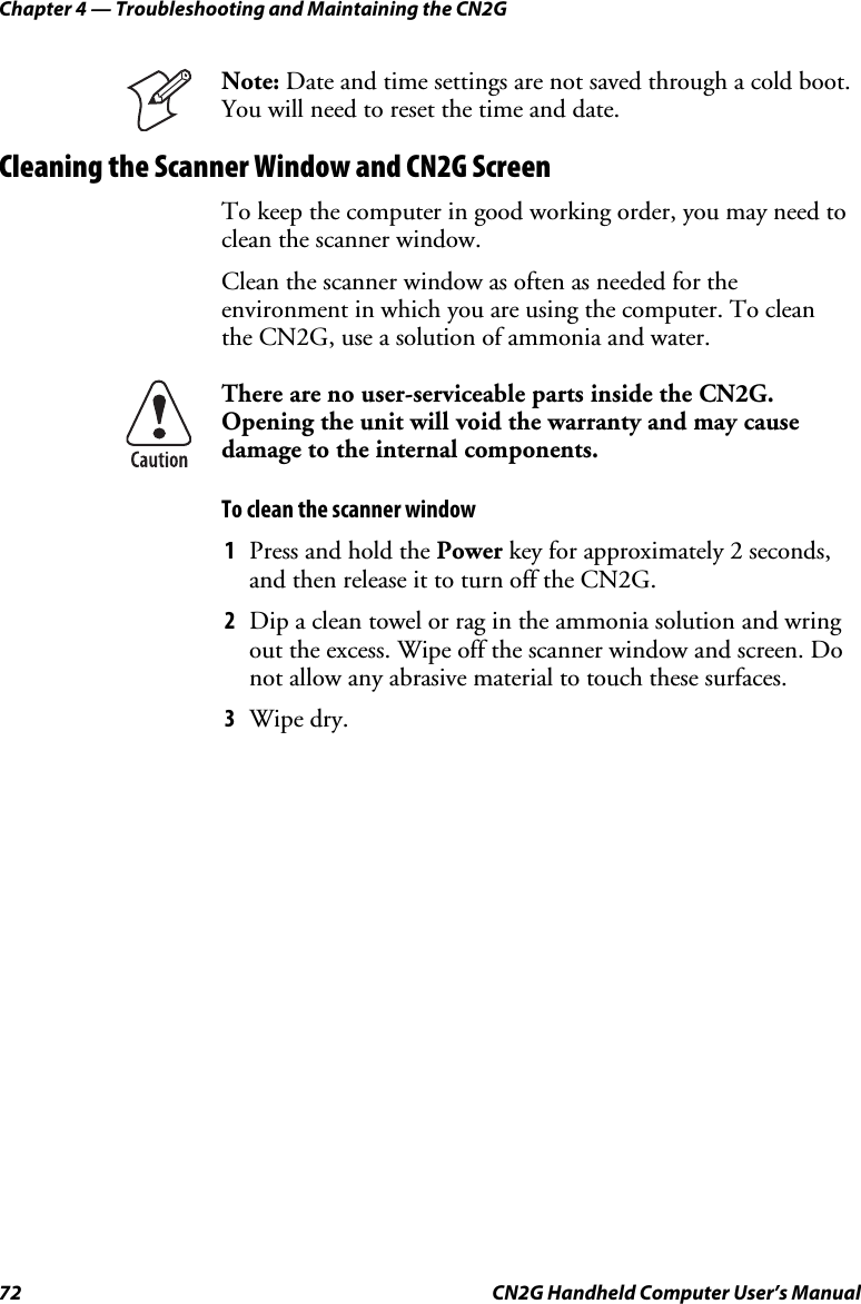 Chapter 4 — Troubleshooting and Maintaining the CN2G 72  CN2G Handheld Computer User’s Manual  Note: Date and time settings are not saved through a cold boot. You will need to reset the time and date. Cleaning the Scanner Window and CN2G Screen To keep the computer in good working order, you may need to clean the scanner window.  Clean the scanner window as often as needed for the environment in which you are using the computer. To clean  the CN2G, use a solution of ammonia and water.  There are no user-serviceable parts inside the CN2G. Opening the unit will void the warranty and may cause damage to the internal components.  To clean the scanner window 1  Press and hold the Power key for approximately 2 seconds, and then release it to turn off the CN2G. 2  Dip a clean towel or rag in the ammonia solution and wring out the excess. Wipe off the scanner window and screen. Do not allow any abrasive material to touch these surfaces. 3  Wipe dry.  