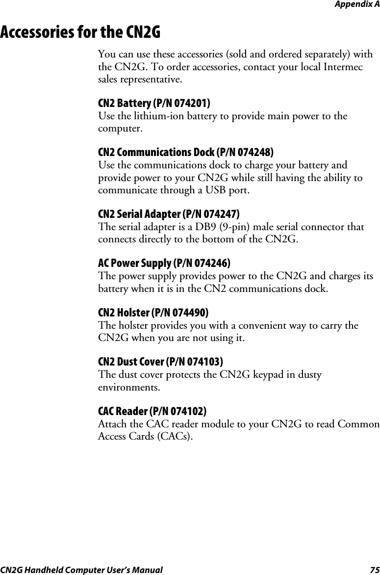 Appendix A  CN2G Handheld Computer User’s Manual  75 Accessories for the CN2G You can use these accessories (sold and ordered separately) with the CN2G. To order accessories, contact your local Intermec sales representative. CN2 Battery (P/N 074201) Use the lithium-ion battery to provide main power to the computer. CN2 Communications Dock (P/N 074248) Use the communications dock to charge your battery and provide power to your CN2G while still having the ability to communicate through a USB port.  CN2 Serial Adapter (P/N 074247) The serial adapter is a DB9 (9-pin) male serial connector that connects directly to the bottom of the CN2G. AC Power Supply (P/N 074246) The power supply provides power to the CN2G and charges its battery when it is in the CN2 communications dock. CN2 Holster (P/N 074490) The holster provides you with a convenient way to carry the CN2G when you are not using it. CN2 Dust Cover (P/N 074103) The dust cover protects the CN2G keypad in dusty environments. CAC Reader (P/N 074102) Attach the CAC reader module to your CN2G to read Common Access Cards (CACs). 