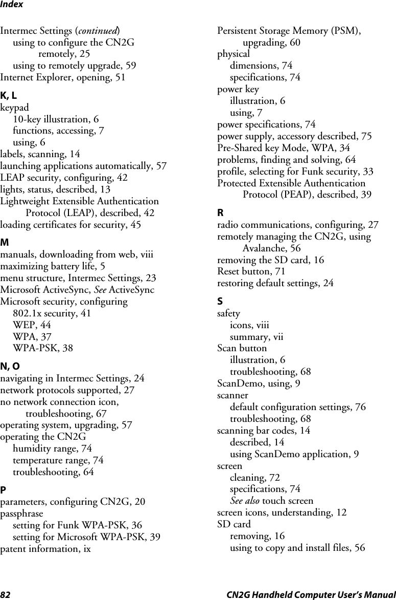 Index 82  CN2G Handheld Computer User’s Manual Intermec Settings (continued) using to configure the CN2G  remotely, 25 using to remotely upgrade, 59 Internet Explorer, opening, 51 K, L keypad 10-key illustration, 6 functions, accessing, 7 using, 6 labels, scanning, 14 launching applications automatically, 57 LEAP security, configuring, 42 lights, status, described, 13 Lightweight Extensible Authentication Protocol (LEAP), described, 42 loading certificates for security, 45 M manuals, downloading from web, viii maximizing battery life, 5 menu structure, Intermec Settings, 23 Microsoft ActiveSync, See ActiveSync Microsoft security, configuring 802.1x security, 41 WEP, 44 WPA, 37 WPA-PSK, 38 N, O navigating in Intermec Settings, 24 network protocols supported, 27 no network connection icon, troubleshooting, 67 operating system, upgrading, 57 operating the CN2G humidity range, 74 temperature range, 74 troubleshooting, 64 P parameters, configuring CN2G, 20 passphrase setting for Funk WPA-PSK, 36 setting for Microsoft WPA-PSK, 39 patent information, ix Persistent Storage Memory (PSM), upgrading, 60 physical dimensions, 74 specifications, 74 power key illustration, 6 using, 7 power specifications, 74 power supply, accessory described, 75 Pre-Shared key Mode, WPA, 34 problems, finding and solving, 64 profile, selecting for Funk security, 33 Protected Extensible Authentication Protocol (PEAP), described, 39 R radio communications, configuring, 27 remotely managing the CN2G, using Avalanche, 56 removing the SD card, 16 Reset button, 71 restoring default settings, 24 S safety icons, viii summary, vii Scan button illustration, 6 troubleshooting, 68 ScanDemo, using, 9 scanner default configuration settings, 76 troubleshooting, 68 scanning bar codes, 14 described, 14 using ScanDemo application, 9 screen cleaning, 72 specifications, 74 See also touch screen screen icons, understanding, 12 SD card removing, 16 using to copy and install files, 56 