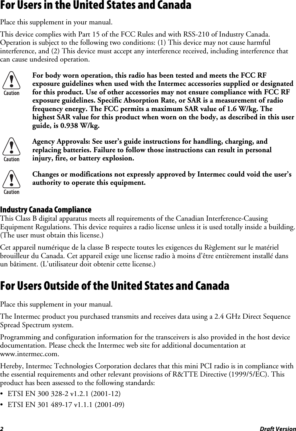 2  Draft Version For Users in the United States and Canada Place this supplement in your manual. This device complies with Part 15 of the FCC Rules and with RSS-210 of Industry Canada. Operation is subject to the following two conditions: (1) This device may not cause harmful interference, and (2) This device must accept any interference received, including interference that can cause undesired operation.  For body worn operation, this radio has been tested and meets the FCC RF exposure guidelines when used with the Intermec accessories supplied or designated for this product. Use of other accessories may not ensure compliance with FCC RF exposure guidelines. Specific Absorption Rate, or SAR is a measurement of radio frequency energy. The FCC permits a maximum SAR value of 1.6 W/kg. The highest SAR value for this product when worn on the body, as described in this user guide, is 0.938 W/kg.  Agency Approvals: See user’s guide instructions for handling, charging, and replacing batteries. Failure to follow those instructions can result in personal injury, fire, or battery explosion.  Changes or modifications not expressly approved by Intermec could void the user’s authority to operate this equipment. Industry Canada Compliance This Class B digital apparatus meets all requirements of the Canadian Interference-Causing Equipment Regulations. This device requires a radio license unless it is used totally inside a building. (The user must obtain this license.) Cet appareil numérique de la classe B respecte toutes les exigences du Règlement sur le matériel brouilleur du Canada. Cet appareil exige une license radio à moins d’être entièrement installé dans un bâtiment. (L’utilisateur doit obtenir cette license.) For Users Outside of the United States and Canada Place this supplement in your manual. The Intermec product you purchased transmits and receives data using a 2.4 GHz Direct Sequence Spread Spectrum system. Programming and configuration information for the transceivers is also provided in the host device documentation. Please check the Intermec web site for additional documentation at www.intermec.com. Hereby, Intermec Technologies Corporation declares that this mini PCI radio is in compliance with the essential requirements and other relevant provisions of R&amp;TTE Directive (1999/5/EC). This product has been assessed to the following standards: • ETSI EN 300 328-2 v1.2.1 (2001-12) • ETSI EN 301 489-17 v1.1.1 (2001-09) 