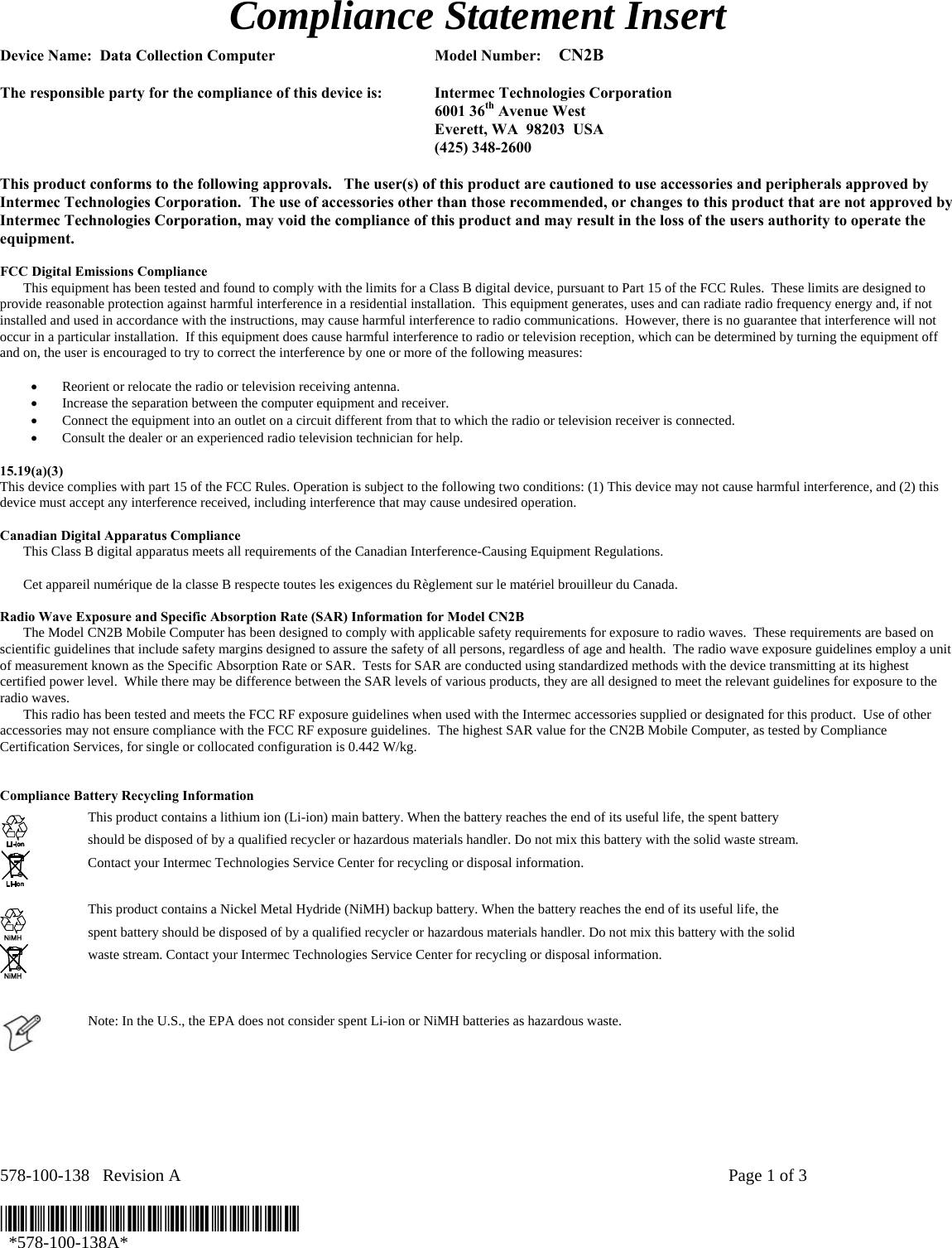 Compliance Statement Insert  Device Name:  Data Collection Computer  Model Number:    CN2B   The responsible party for the compliance of this device is:  Intermec Technologies Corporation  6001 36th Avenue West   Everett, WA  98203  USA  (425) 348-2600  This product conforms to the following approvals.   The user(s) of this product are cautioned to use accessories and peripherals approved by Intermec Technologies Corporation.  The use of accessories other than those recommended, or changes to this product that are not approved by Intermec Technologies Corporation, may void the compliance of this product and may result in the loss of the users authority to operate the equipment.  FCC Digital Emissions Compliance     This equipment has been tested and found to comply with the limits for a Class B digital device, pursuant to Part 15 of the FCC Rules.  These limits are designed to provide reasonable protection against harmful interference in a residential installation.  This equipment generates, uses and can radiate radio frequency energy and, if not installed and used in accordance with the instructions, may cause harmful interference to radio communications.  However, there is no guarantee that interference will not occur in a particular installation.  If this equipment does cause harmful interference to radio or television reception, which can be determined by turning the equipment off and on, the user is encouraged to try to correct the interference by one or more of the following measures:  • Reorient or relocate the radio or television receiving antenna. • Increase the separation between the computer equipment and receiver. • Connect the equipment into an outlet on a circuit different from that to which the radio or television receiver is connected. • Consult the dealer or an experienced radio television technician for help.  15.19(a)(3) This device complies with part 15 of the FCC Rules. Operation is subject to the following two conditions: (1) This device may not cause harmful interference, and (2) this device must accept any interference received, including interference that may cause undesired operation.  Canadian Digital Apparatus Compliance   This Class B digital apparatus meets all requirements of the Canadian Interference-Causing Equipment Regulations.     Cet appareil numérique de la classe B respecte toutes les exigences du Règlement sur le matériel brouilleur du Canada.  Radio Wave Exposure and Specific Absorption Rate (SAR) Information for Model CN2B   The Model CN2B Mobile Computer has been designed to comply with applicable safety requirements for exposure to radio waves.  These requirements are based on scientific guidelines that include safety margins designed to assure the safety of all persons, regardless of age and health.  The radio wave exposure guidelines employ a unit of measurement known as the Specific Absorption Rate or SAR.  Tests for SAR are conducted using standardized methods with the device transmitting at its highest certified power level.  While there may be difference between the SAR levels of various products, they are all designed to meet the relevant guidelines for exposure to the radio waves.   This radio has been tested and meets the FCC RF exposure guidelines when used with the Intermec accessories supplied or designated for this product.  Use of other accessories may not ensure compliance with the FCC RF exposure guidelines.  The highest SAR value for the CN2B Mobile Computer, as tested by Compliance Certification Services, for single or collocated configuration is 0.442 W/kg.   Compliance Battery Recycling Information   This product contains a lithium ion (Li-ion) main battery. When the battery reaches the end of its useful life, the spent battery should be disposed of by a qualified recycler or hazardous materials handler. Do not mix this battery with the solid waste stream. Contact your Intermec Technologies Service Center for recycling or disposal information.  This product contains a Nickel Metal Hydride (NiMH) backup battery. When the battery reaches the end of its useful life, the spent battery should be disposed of by a qualified recycler or hazardous materials handler. Do not mix this battery with the solid waste stream. Contact your Intermec Technologies Service Center for recycling or disposal information.   Note: In the U.S., the EPA does not consider spent Li-ion or NiMH batteries as hazardous waste. NiMH NiMH  578-100-138   Revision A    Page 1 of 3  *578-100-138A*   *578-100-138A* 