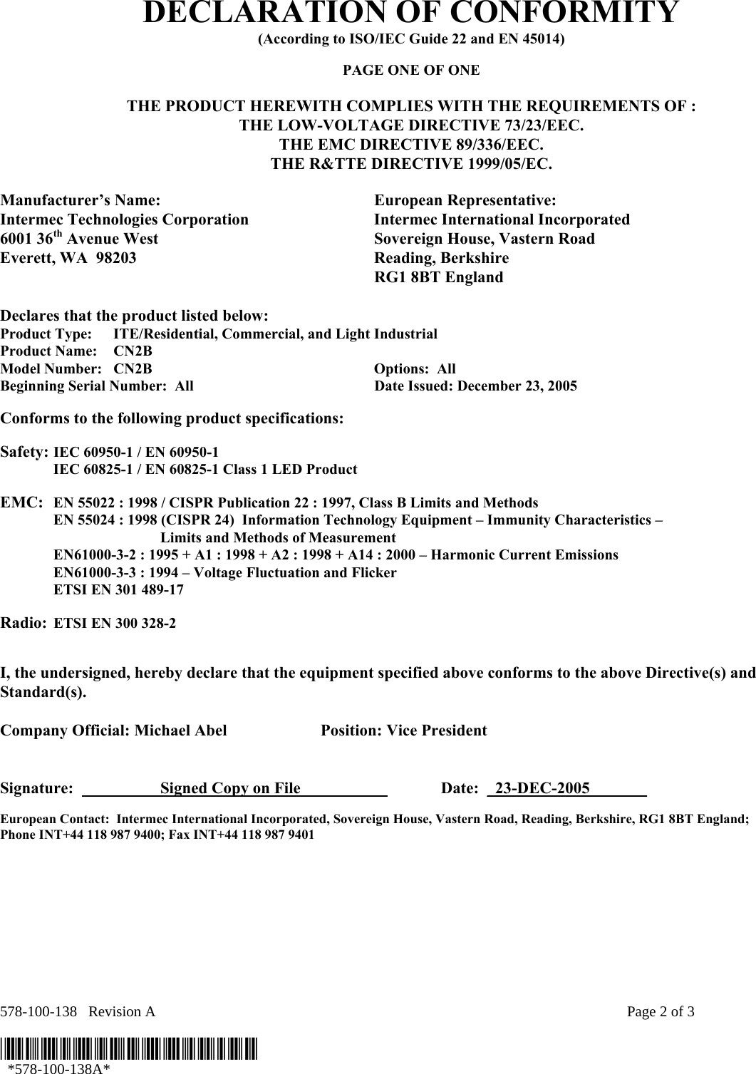 578-100-138   Revision A    Page 2 of 3  *578-100-138A*   *578-100-138A* DECLARATION OF CONFORMITY (According to ISO/IEC Guide 22 and EN 45014)  PAGE ONE OF ONE  THE PRODUCT HEREWITH COMPLIES WITH THE REQUIREMENTS OF : THE LOW-VOLTAGE DIRECTIVE 73/23/EEC. THE EMC DIRECTIVE 89/336/EEC. THE R&amp;TTE DIRECTIVE 1999/05/EC.  Manufacturer’s Name:  European Representative: Intermec Technologies Corporation  Intermec International Incorporated 6001 36th Avenue West  Sovereign House, Vastern Road Everett, WA  98203  Reading, Berkshire   RG1 8BT England  Declares that the product listed below: Product Type:  ITE/Residential, Commercial, and Light Industrial Product Name:    CN2B Model Number:  CN2B    Options:  All   Beginning Serial Number:  All  Date Issued: December 23, 2005  Conforms to the following product specifications:   Safety: IEC 60950-1 / EN 60950-1   IEC 60825-1 / EN 60825-1 Class 1 LED Product    EMC:  EN 55022 : 1998 / CISPR Publication 22 : 1997, Class B Limits and Methods   EN 55024 : 1998 (CISPR 24)  Information Technology Equipment – Immunity Characteristics –        Limits and Methods of Measurement   EN61000-3-2 : 1995 + A1 : 1998 + A2 : 1998 + A14 : 2000 – Harmonic Current Emissions   EN61000-3-3 : 1994 – Voltage Fluctuation and Flicker   ETSI EN 301 489-17   Radio: ETSI EN 300 328-2      I, the undersigned, hereby declare that the equipment specified above conforms to the above Directive(s) and Standard(s).  Company Official: Michael Abel  Position: Vice President   Signature:    Signed Copy on File     Date:  _23-DEC-2005_______ European Contact:  Intermec International Incorporated, Sovereign House, Vastern Road, Reading, Berkshire, RG1 8BT England;  Phone INT+44 118 987 9400; Fax INT+44 118 987 9401  