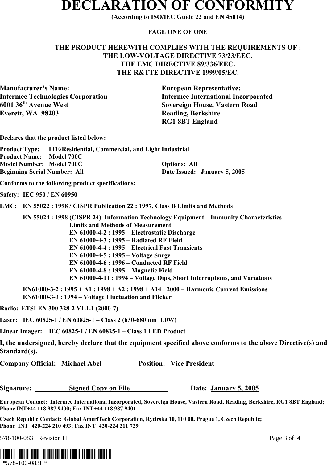 578-100-083   Revision H    Page 3 of  4  *578-100-083H*   *578-100-083H* DECLARATION OF CONFORMITY (According to ISO/IEC Guide 22 and EN 45014)  PAGE ONE OF ONE  THE PRODUCT HEREWITH COMPLIES WITH THE REQUIREMENTS OF : THE LOW-VOLTAGE DIRECTIVE 73/23/EEC. THE EMC DIRECTIVE 89/336/EEC. THE R&amp;TTE DIRECTIVE 1999/05/EC.  Manufacturer’s Name:  European Representative: Intermec Technologies Corporation  Intermec International Incorporated 6001 36th Avenue West  Sovereign House, Vastern Road Everett, WA  98203  Reading, Berkshire   RG1 8BT England  Declares that the product listed below: Product Type:  ITE/Residential, Commercial, and Light Industrial Product Name:    Model 700C Model Number:  Model 700C  Options:  All   Beginning Serial Number:  All  Date Issued:   January 5, 2005 Conforms to the following product specifications: Safety:  IEC 950 / EN 60950 EMC:  EN 55022 : 1998 / CISPR Publication 22 : 1997, Class B Limits and Methods   EN 55024 : 1998 (CISPR 24)  Information Technology Equipment – Immunity Characteristics –        Limits and Methods of Measurement     EN 61000-4-2 : 1995 – Electrostatic Discharge     EN 61000-4-3 : 1995 – Radiated RF Field     EN 61000-4-4 : 1995 – Electrical Fast Transients     EN 61000-4-5 : 1995 – Voltage Surge     EN 61000-4-6 : 1996 – Conducted RF Field     EN 61000-4-8 : 1995 – Magnetic Field     EN 61000-4-11 : 1994 – Voltage Dips, Short Interruptions, and Variations   EN61000-3-2 : 1995 + A1 : 1998 + A2 : 1998 + A14 : 2000 – Harmonic Current Emissions   EN61000-3-3 : 1994 – Voltage Fluctuation and Flicker Radio:  ETSI EN 300 328-2 V1.1.1 (2000-7) Laser:  IEC 60825-1 / EN 60825-1 – Class 2 (630-680 nm  1.0W) Linear Imager:  IEC 60825-1 / EN 60825-1 – Class 1 LED Product I, the undersigned, hereby declare that the equipment specified above conforms to the above Directive(s) and Standard(s). Company Official:   Michael Abel  Position:   Vice President   Signature:    Signed Copy on File     Date:  January 5, 2005 European Contact:  Intermec International Incorporated, Sovereign House, Vastern Road, Reading, Berkshire, RG1 8BT England;  Phone INT+44 118 987 9400; Fax INT+44 118 987 9401 Czech Republic Contact:  Global AmeriTech Corporation, Rytirska 10, 110 00, Prague 1, Czech Republic;  Phone  INT+420-224 210 493; Fax INT+420-224 211 729 