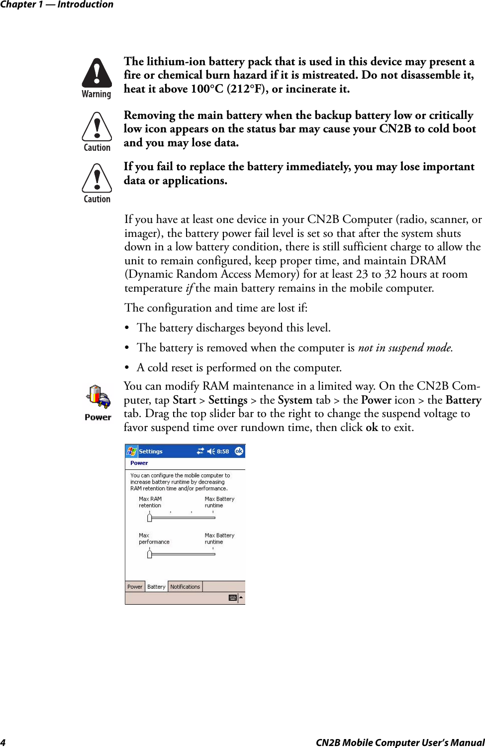 Chapter 1 — Introduction4 CN2B Mobile Computer User’s ManualIf you have at least one device in your CN2B Computer (radio, scanner, or imager), the battery power fail level is set so that after the system shuts down in a low battery condition, there is still sufficient charge to allow the unit to remain configured, keep proper time, and maintain DRAM (Dynamic Random Access Memory) for at least 23 to 32 hours at room temperature if the main battery remains in the mobile computer. The configuration and time are lost if:• The battery discharges beyond this level.• The battery is removed when the computer is not in suspend mode.• A cold reset is performed on the computer. The lithium-ion battery pack that is used in this device may present a fire or chemical burn hazard if it is mistreated. Do not disassemble it, heat it above 100°C (212°F), or incinerate it.Removing the main battery when the backup battery low or critically low icon appears on the status bar may cause your CN2B to cold boot and you may lose data.If you fail to replace the battery immediately, you may lose important data or applications.You can modify RAM maintenance in a limited way. On the CN2B Com-puter, tap Start &gt; Settings &gt; the System tab &gt; the Power icon &gt; the Battery tab. Drag the top slider bar to the right to change the suspend voltage to favor suspend time over rundown time, then click ok to exit.