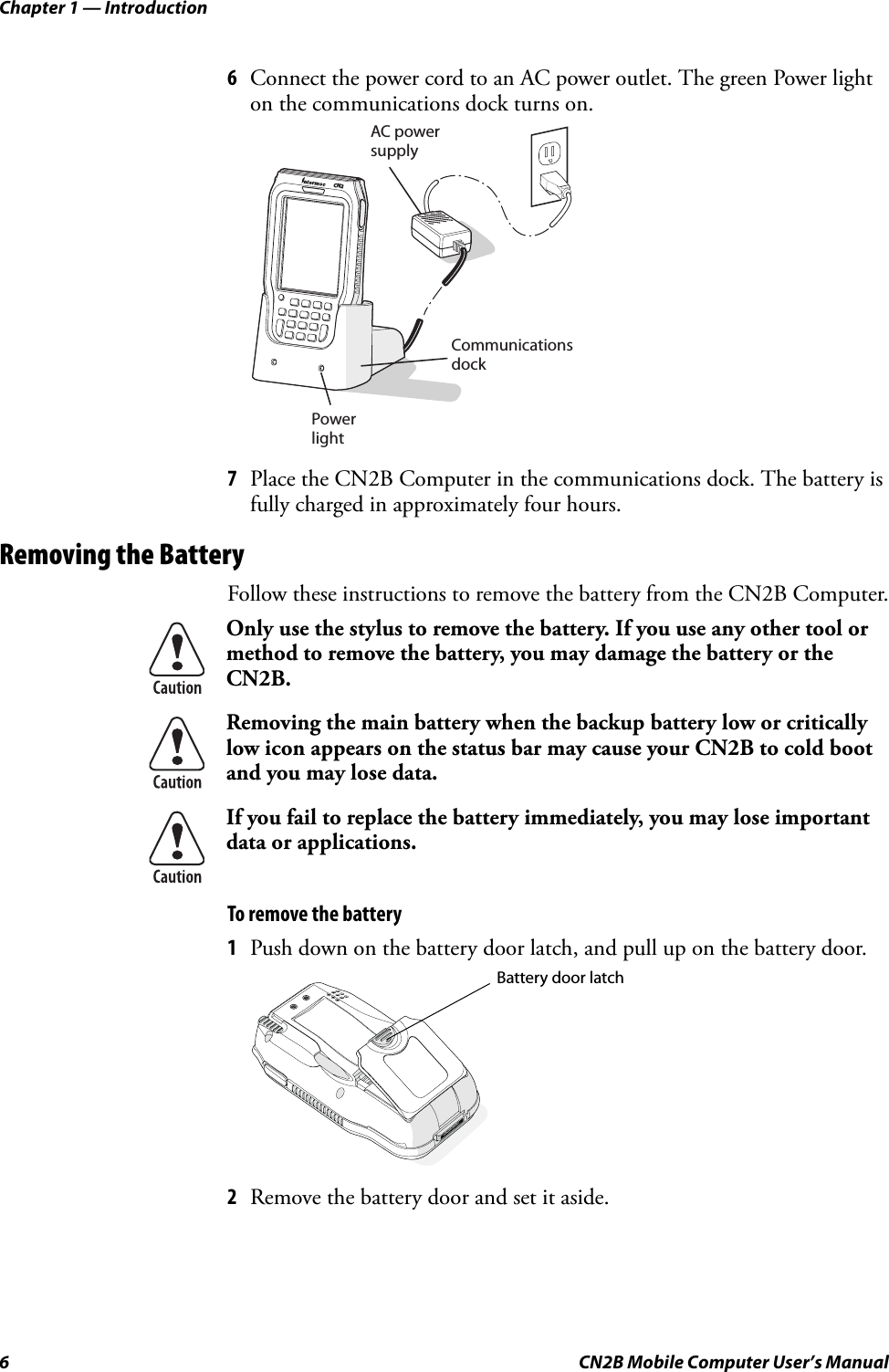 Chapter 1 — Introduction6 CN2B Mobile Computer User’s Manual6Connect the power cord to an AC power outlet. The green Power light on the communications dock turns on.7Place the CN2B Computer in the communications dock. The battery is fully charged in approximately four hours.Removing the BatteryFollow these instructions to remove the battery from the CN2B Computer.To remove the battery1Push down on the battery door latch, and pull up on the battery door.2Remove the battery door and set it aside.Only use the stylus to remove the battery. If you use any other tool or method to remove the battery, you may damage the battery or the CN2B.Removing the main battery when the backup battery low or critically low icon appears on the status bar may cause your CN2B to cold boot and you may lose data.If you fail to replace the battery immediately, you may lose important data or applications. AC power supplyCommunicationsdockPowerlightCN2Battery door latch